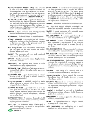 APPENDIX B
RESTRICTED-ENTRY INTERVAL (REI) The amount
of time that must elapse between treatment of
the crop and the time when a person can reenter
and handle the crop without wearing protective
clothing and equipment or receiving early-entry
training. Also referred to as REENTRY INTERVAL.
RESTRICTED-USE PESTICIDE A pesticide that can be
purchased only by certified pesticide applicators
and used only by certified applicators or persons
under their direct supervision. Not available for
use by the general public because of high toxicities
and/or environmental hazards.
RINSATE A liquid obtained from rinsing pesticide
containers and application equipment.
RODENTICIDE A chemical used to control rodents.
ROTARY SPREADER A common type of granular
application equipment that distributes the granules
to the front and sides of the spreader, usually by
means of a spinning disk or fan.
RTU (ready-to-use) Low-concentrate formulations
that are ready to use and require no further
dilution before application.
RUNOFF The movement of water and associated
materials on the soil surface.
SAFENER An adjuvant used to reduce the phytotoxic
effects of a pesticide.
SAPROPHYTE An organism that obtains its food
from dead or decaying organic matter.
SATURATED ZONE The layer of soil, sand, gravel, or
fractured bedrock in which all available spaces are
filled with water.
SECONDARY PEST A pest that becomes a serious
problem when a key pest or natural enemy is
controlled or eliminated.
SEED PROTECTANT A pesticide applied to seeds
before planting to protect them from insects,
fungi, and other soil pests.
SELECTIVE PESTICIDE A pesticide that is toxic to
some pests but has little or no effect on other
similar species. Example: some fungicides are so
selective that they control only powdery mildews
and no other fungi.
SERVICE CONTAINER A container designed to hold
concentrate or diluted pesticide mixtures; not the
original pesticide container.
SHELF LIFE The maximum period of time that a
pesticide concentrate can remain in storage before
losing some of its effectiveness.
SIGNAL WORDS Words that are required to appear
on every pesticide label to denote the relative
acute toxicity of the product. The signal words
are DANGER—POISON used with a skull and
crossbones symbol for potentially lethal products,
DANGER for severe skin and eye damage,
WARNING for moderately toxic, or CAUTION
for slightly toxic compounds.
SILVICIDE A herbicide used to destroy brush and trees.
SITE The crop, animal, structure, commodity, or
area where a pesticide is applied to control pests.
SLURRY A thick suspension of a pesticide made
from a wettable powder and water.
SOIL APPLICATION A pesticide applied directly on
or in the soil rather than on a growing plant.
SOIL DRENCH To soak or wet the ground surface
with a pesticide. Large volumes of the pesticide
mixture are usually needed to saturate the soil to
any depth.
SOIL INCORPORATION The movement of a pesticide
into soil by either mechanical means or irrigation.
SOIL INJECTION The placement of a pesticide below
the surface of the soil. This is a common application
method for fumigants and termiticides.
SOIL RESIDUAL PESTICIDE A chemical or agent that
prevents the growth of all organisms present in
the soil; a non-selective pesticide. Soil persistence
may be temporary or permanent, depending on the
chemical.
SOLUBILITY The ability of a chemical such as a
pesticide to dissolve in a solvent, usually water.
SOLUBLE POWDER A finely ground dry pesticide
formulation that will dissolve in water or some
other liquid carrier.
SOLUTION Mixture of one or more substances in
another substance (usually a liquid) in which all
the ingredients are completely dissolved. Example:
sugar in water.
SOLVENT A liquid such as water, oil, or alcohol that
will dissolve another substance (solid, liquid, or
gas) to form a solution.
SPACE SPRAY A pesticide applied as a fine spray or
mist to a confined area.
SPORE The reproductive unit of a fungus. A spore
is analogous to a plant seed.
SPOT TREATMENT An application to a small,
localized area where pests are found.
196
 