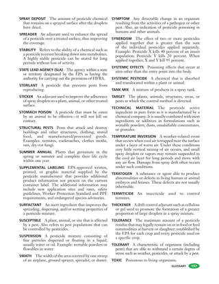 GLOSSARY
SPRAY DEPOSIT The amount of pesticide chemical
that remains on a sprayed surface after the droplets
have dried.
SPREADER An adjuvant used to enhance the spread
of a pesticide over a treated surface, thus improving
the coverage.
STABILITY Refers to the ability of a chemical such as
a pesticide to resist breaking down into metabolites.
A highly stable pesticide can be stored for long
periods without loss of activity.
STATE LEAD AGENCY (SLA) The agency within a state
or territory designated by the EPA as having the
authority for carrying out the provisions of FIFRA.
STERILANT A pesticide that prevents pests from
reproducing.
STICKER An adjuvant used to improve the adherence
of spray droplets to a plant, animal, or other treated
surface.
STOMACH POISON A pesticide that must be eaten
by an animal to be effective—it will not kill on
contact.
STRUCTURAL PESTS Pests that attack and destroy
buildings and other structures, clothing, stored
food, and manufactured/processed goods.
Examples: termites, cockroaches, clothes moths,
rats, dry-rot fungi.
SUMMER ANNUAL Plants that germinate in the
spring or summer and complete their life cycle
within one year.
SUPPLEMENTAL LABELING EPA-approved written,
printed, or graphic material supplied by the
pesticide manufacturer that provides additional
product information not present on the current
container label. The additional information may
include new application sites and rates, safety
guidelines, Worker Protection Standard and PPE
requirements, and endangered species advisories.
SURFACTANT An inert ingredient that improves the
spreading, dispersing, and/or wetting properties of
a pesticide mixture.
SUSCEPTIBLE A plant, animal, or site that is affected
by a pest. Also refers to pest populations that can
be controlled by pesticides.
SUSPENSION A pesticide mixture consisting of
fine particles dispersed or floating in a liquid,
usually water or oil. Example: wettable powders or
flowables in water.
SWATH The width of the area covered by one sweep
of an airplane, ground sprayer, spreader, or duster.
SYMPTOM Any detectable change in an organism
resulting from the activities of a pathogen or other
pest. Also, an indication of pesticide poisoning in
humans and other animals.
SYNERGISM The effect of two or more pesticides
applied together that is greater than the sum
of the individual pesticides applied separately.
Example: Pesticide X kills 40 percent of an insect
population; Pesticide Y kills 20 percent. When
applied together, X and Y kill 95 percent.
SYSTEMIC EFFECTS Poisoning effects that occur at
sites other than the entry point into the body.
SYSTEMIC PESTICIDE A chemical that is absorbed
and translocated within a plant or animal.
TANK MIX A mixture of products in a spray tank.
TARGET The plants, animals, structures, areas, or
pests at which the control method is directed.
TECHNICAL MATERIAL The pesticide active
ingredient in pure form as it is manufactured by a
chemical company. It is usually combined with inert
ingredients or additives in formulations such as
wettable powders, dusts, emulsifiable concentrates,
or granules.
TEMPERATURE INVERSION A weather-related event
that occurs when cool air is trapped near the surface
under a layer of warm air. Under these conditions
very little vertical mixing of air occurs, and small
spray droplets or vapors may remain suspended in
the cool air layer for long periods and move with
any air flow. Damage from spray drift often occurs
under such conditions.
TERATOGEN A substance or agent able to produce
abnormalities or defects in living human or animal
embryos and fetuses. These defects are not usually
inheritable.
TERMITICIDE An insecticide used to control
termites.
THICKENER A drift control adjuvant such as cellulose
or gel used to promote the formation of a greater
proportion of large droplets in a spray mixture.
TOLERANCE The maximum amount of a pesticide
residue that may legally remain on or in food or feed
commodities at harvest or slaughter; established by
the EPA for each crop and every pesticide used on
a specific crop.
TOLERANT A characteristic of organisms (including
pests) that are able to withstand a certain degree of
stress such as weather, pesticides, or attack by a pest.
TOXIC Poisonous to living organisms.
197
 