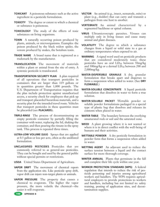 APPENDIX B
TOXICANT A poisonous substance such as the active
ingredient in a pesticide formulation.
TOXICITY The degree or extent to which a chemical
or substance is poisonous.
TOXICOLOGY The study of the effects of toxic
substances on living organisms.
TOXIN A naturally occurring poison produced by
plants, animals, or microorganisms. Examples: the
poison produced by the black widow spider, the
venom produced by snakes, the botulism toxin.
TRADE NAME A brand name that is registered as a
trademark by the manufacturer.
TRANSLOCATION The movement of materials
within a plant or animal from the site of entry. A
systemic pesticide is translocated.
TRANSPORTATION SECURITY PLAN A plan required
of all operations that transport pesticides in
containers that are larger than 119 gallons or
in quantities greater than 1,000 pounds. The
U.S. Department of Transportation requires that
the plan include protection against unauthorized
access, a security check for employees that pick up
and transport placarded hazardous materials, and a
security plan for the intended travel route. Vehicles
that transport pesticides in these quantities must
be placarded (see PLACARDS).
TRIPLE-RINSE The process of decontaminating an
empty pesticide container by partially filling the
container with water, replacing the lid, shaking the
container, and then pouring the rinsate in the spray
tank. This process is repeated three times.
ULTRA-LOW VOLUME (ULV) Sprays that are applied
at 0.5 gallon or less per acre, often as the undiluted
formulation.
UNCLASSIFIED PESTICIDES Pesticides that are
commonly referred to as general-use pesticides.
They can be bought and used by the general public
without special permits or restrictions.
USDA United States Department of Agriculture.
VAPOR DRIFT The movement of chemical vapors
from the application site. Like pesticide spray drift,
vapor drift can injure non-target plants or animals.
VAPOR PRESSURE The property that causes a
chemical to evaporate. The higher the vapor
pressure, the more volatile the chemical—the
easier it will evaporate.
VECTOR An animal (e.g., insect, nematode, mite) or
plant (e.g., dodder) that can carry and transmit a
pathogen from one host to another.
VERTEBRATE An animal characterized by a
segmented backbone or spinal column.
VIRUS Ultramicroscopic parasites. Viruses can
multiply only in living tissues and cause many
animal and plant diseases.
VOLATILITY The degree to which a substance
changes from a liquid or solid state to a gas at
ordinary temperatures when exposed to air.
WARNING A signal word used on pesticide products
that are considered moderately toxic; these
pesticides have an oral LD50 between 50mg/kg
and 500mg/kg or a dermal LD50 between 200 and
2,000mg/kg.
WATER-DISPERSIBLE GRANULE A dry, granular
formulation that breaks apart and disperses to
form a suspension when added to water. (See DRY
FLOWABLE.)
WATER-SOLUBLE CONCENTRATE A liquid pesticide
formulation that dissolves in water to form a true
solution.
WATER-SOLUBLE PACKET Wettable powder or
soluble powder formulations packaged in a special
type of plastic bag that dissolves and releases its
contents when placed in water.
WATER TABLE The boundary between the overlying
unsaturated rock or soil and the saturated zone.
WEED A plant growing where it is not wanted or
where it is in direct conflict with the well-being of
humans and their activities.
WETTABLE POWDER A dry pesticide formulation in
powder form that forms a suspension when added
to water.
WETTING AGENT An adjuvant used to reduce the
surface tension between a liquid and the contact
surface for more thorough coverage.
WINTER ANNUAL Plants that germinate in the fall
and complete their life cycle within one year.
WORKER PROTECTION STANDARD (WPS) A federal
regulation that intends to reduce the risk of pes-
ticide poisoning and injuries among agricultural
workers and handlers. The WPS requires agricul-
tural employers to provide protections to workers
and handlers, including but not limited to: safety
training, posting of application sites, and decon-
tamination supplies.
198
 
