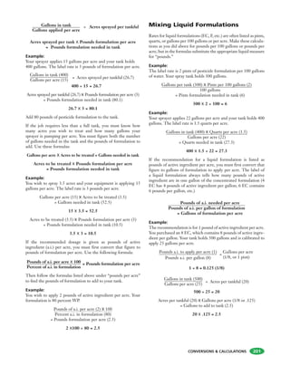 CONVERSIONS & CALCULATIONS 201
400 ÷ 15 = 26.7
Acres sprayed per tankful (26.7) X Pounds formulation per acre (3)
= Pounds formulation needed in tank (80.1)
26.7 X 3 = 80.1
Add 80 pounds of pesticide formulation to the tank.
If the job requires less than a full tank, you must know how
many acres you wish to treat and how many gallons your
sprayer is pumping per acre. You must figure both the number
of gallons needed in the tank and the pounds of formulation to
add. Use these formulas:
Gallons per acre X Acres to be treated = Gallons needed in tank
Acres to be treated X Pounds formulation per acre
= Pounds formulation needed in tank
Example:
You wish to spray 3.5 acres and your equipment is applying 15
gallons per acre. The label rate is 3 pounds per acre.
Gallons per acre (15) X Acres to be treated (3.5)
= Gallons needed in tank (52.5)
15 X 3.5 = 52.5
Acres to be treated (3.5) X Pounds formulation per acre (3)
= Pounds formulation needed in tank (10.5)
3.5 X 3 = 10.5
If the recommended dosage is given as pounds of active
ingredient (a.i.) per acre, you must first convert that figure to
pounds of formulation per acre. Use the following formula:
Gallons in tank
Gallons applied per acre
= Acres sprayed per tankful
Acres sprayed per tank X Pounds formulation per acre
= Pounds formulation needed in tank
Example:
Your sprayer applies 15 gallons per acre and your tank holds
400 gallons. The label rate is 3 pounds of formulation per acre.
Gallons in tank (400)
Gallons per acre (15)
= Acres sprayed per tankful (26.7)
Then follow the formulas listed above under “pounds per acre”
to ﬁnd the pounds of formulation to add to your tank.
Example:
You wish to apply 2 pounds of active ingredient per acre. Your
formulation is 80 percent WP.
Pounds of a.i. per acre (2) X 100
Percent a.i. in formulation (80)
= Pounds formulation per acre (2.5)
2 X100 ÷ 80 = 2.5
Pounds of a.i. per acre X 100
Percent of a.i. in formulation
= Pounds formulation per acre
Mixing Liquid Formulations
Rates for liquid formulations (EC, F, etc.) are often listed as pints,
quarts, or gallons per 100 gallons or per acre. Make these calcula-
tions as you did above for pounds per 100 gallons or pounds per
acre, but in the formulas substitute the appropriate liquid measure
for “pounds.”
Example:
The label rate is 2 pints of pesticide formulation per 100 gallons
of water. Your spray tank holds 300 gallons.
Gallons per tank (300) X Pints per 100 gallons (2)
100 gallons
= Pints formulation needed in tank (6)
300 X 2 ÷ 100 = 6
Example:
Your sprayer applies 22 gallons per acre and your tank holds 400
gallons. The label rate is 1.5 quarts per acre.
Gallons in tank (400) X Quarts per acre (1.5)
Gallons per acre (22)
= Quarts needed in tank (27.3)
400 X 1.5 ÷ 22 = 27.3
If the recommendation for a liquid formulation is listed as
pounds of active ingredient per acre, you must first convert that
figure to gallons of formulation to apply per acre. The label of
a liquid formulation always tells how many pounds of active
ingredient are in one gallon of the concentrated formulation (4
EC has 4 pounds of active ingredient per gallon; 6 EC contains
6 pounds per gallon, etc.)
Pounds of a.i. needed per acre
Pounds of a.i. per gallon of formulation
= Gallons of formulation per acre
Example:
The recommendation is for 1 pound of active ingredient per acre.
You purchased an 8 EC, which contains 8 pounds of active ingre-
dient per gallon. Your tank holds 500 gallons and is calibrated to
apply 25 gallons per acre.
Pounds a.i. to apply per acre (1)
Pounds a.i. per gallon (8)
1 ÷ 8 = 0.125 (1/8)
Gallons in tank (500)
Gallons per acre (25)
= Acres per tankful (20)
500 ÷ 25 = 20
Acres per tankful (20) X Gallons per acre (1/8 or .125)
= Gallons to add to tank (2.5)
20 X .125 = 2.5
=
Gallons per acre
(1/8, or 1 pint)
 