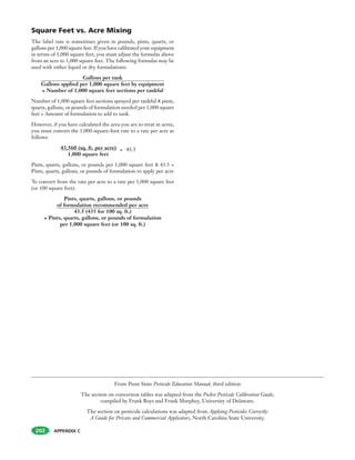 APPENDIX C202
Square Feet vs. Acre Mixing
The label rate is sometimes given in pounds, pints, quarts, or
gallons per 1,000 square feet. If you have calibrated your equipment
in terms of 1,000 square feet, you must adjust the formulas above
from an acre to 1,000 square feet. The following formulas may be
used with either liquid or dry formulations:
Gallons per tank
Gallons applied per 1,000 square feet by equipment
= Number of 1,000 square feet sections per tankful
Number of 1,000 square feet sections sprayed per tankful X pints,
quarts, gallons, or pounds of formulation needed per 1,000 square
feet = Amount of formulation to add to tank.
However, if you have calculated the area you are to treat in acres,
you must convert the 1,000-square-foot rate to a rate per acre as
follows:
43,560 (sq. ft. per acre)
1,000 square feet
Pints, quarts, gallons, or pounds per 1,000 square feet X 43.5 =
Pints, quarts, gallons, or pounds of formulation to apply per acre
To convert from the rate per acre to a rate per 1,000 square feet
(or 100 square feet):
Pints, quarts, gallons, or pounds
of formulation recommended per acre
43.5 (435 for 100 sq. ft.)
= Pints, quarts, gallons, or pounds of formulation
per 1,000 square feet (or 100 sq. ft.)
From Penn State Pesticide Education Manual, third edition
The section on conversion tables was adapted from the Pocket Pesticide Calibration Guide,
compiled by Frank Boys and Frank Murphey, University of Delaware.
The section on pesticide calculations was adapted from Applying Pesticides Correctly:
A Guide for Private and Commercial Applicators, North Carolina State University.
= 43.5
 