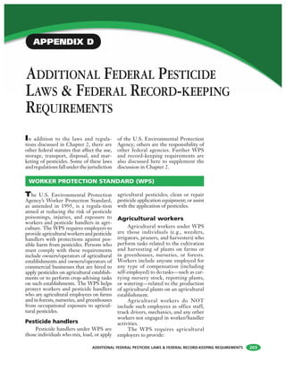 ADDITIONAL FEDERAL PESTICIDE LAWS & FEDERAL RECORD-KEEPING REQUIREMENTS
ADDITIONAL FEDERAL PESTICIDE
LAWS & FEDERAL RECORD-KEEPING
REQUIREMENTS
In addition to the laws and regula-
tions discussed in Chapter 2, there are
other federal statutes that affect the use,
storage, transport, disposal, and mar-
keting of pesticides. Some of these laws
and regulations fall under the jurisdiction
of the U.S. Environmental Protection
Agency; others are the responsibility of
other federal agencies. Further WPS
and record-keeping requirements are
also discussed here to supplement the
discussion in Chapter 2.
203
The U.S. Environmental Protection
Agency’s Worker Protection Standard,
as amended in 1995, is a regula-tion
aimed at reducing the risk of pesticide
poisonings, injuries, and exposure to
workers and pesticide handlers in agri-
culture. The WPS requires employers to
provideagriculturalworkersandpesticide
handlers with protections against pos-
sible harm from pesticides. Persons who
must comply with these requirements
include owners/operators of agricultural
establishments and owners/operators of
commercial businesses that are hired to
apply pesticides on agricultural establish-
ments or to perform crop-advising tasks
on such establishments. The WPS helps
protect workers and pesticide handlers
who are agricultural employees on farms
and in forests, nurseries, and greenhouses
from occupational exposure to agricul-
tural pesticides.
Pesticide handlers
Pesticide handlers under WPS are
those individuals who mix, load, or apply
agricultural pesticides; clean or repair
pesticide application equipment; or assist
with the application of pesticides.
Agricultural workers
Agricultural workers under WPS
are those individuals (e.g., weeders,
irrigators, pruners, and harvesters) who
perform tasks related to the cultivation
and harvesting of plants on farms or
in greenhouses, nurseries, or forests.
Workers include anyone employed for
any type of compensation (including
self-employed) to do tasks—such as car-
rying nursery stock, repotting plants,
or watering—related to the production
of agricultural plants on an agricultural
establishment.
Agricultural workers do NOT
include such employees as office staff,
truck drivers, mechanics, and any other
workers not engaged in worker/handler
activities.
The WPS requires agricultural
employers to provide:
WORKER PROTECTION STANDARD (WPS)
APPENDIX D
 