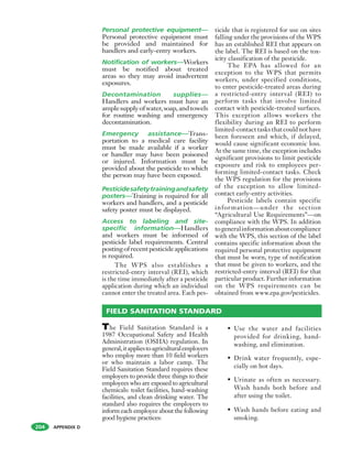 APPENDIX D
Personal protective equipment—
Personal protective equipment must
be provided and maintained for
handlers and early-entry workers.
Notification of workers—Workers
must be notified about treated
areas so they may avoid inadvertent
exposures.
Decontamination supplies—
Handlers and workers must have an
amplesupplyofwater,soap,andtowels
for routine washing and emergency
decontamination.
Emergency assistance—Trans-
portation to a medical care facility
must be made available if a worker
or handler may have been poisoned
or injured. Information must be
provided about the pesticide to which
the person may have been exposed.
Pesticidesafetytrainingandsafety
posters—Training is required for all
workers and handlers, and a pesticide
safety poster must be displayed.
Access to labeling and site-
specific information—Handlers
and workers must be informed of
pesticide label requirements. Central
postingofrecentpesticideapplications
is required.
The WPS also establishes a
restricted-entry interval (REI), which
is the time immediately after a pesticide
application during which an individual
cannot enter the treated area. Each pes-
ticide that is registered for use on sites
falling under the provisions of the WPS
has an established REI that appears on
the label. The REI is based on the tox-
icity classification of the pesticide.
The EPA has allowed for an
exception to the WPS that permits
workers, under specified conditions,
to enter pesticide-treated areas during
a restricted-entry interval (REI) to
perform tasks that involve limited
contact with pesticide-treated surfaces.
This exception allows workers the
flexibility during an REI to perform
limited-contact tasks that could not have
been foreseen and which, if delayed,
would cause significant economic loss.
At the same time, the exception includes
significant provisions to limit pesticide
exposure and risk to employees per-
forming limited-contact tasks. Check
the WPS regulation for the provisions
of the exception to allow limited-
contact early-entry activities.
Pesticide labels contain specific
information—under the section
“Agricultural Use Requirements”—on
compliance with the WPS. In addition
togeneralinformationaboutcompliance
with the WPS, this section of the label
contains specific information about the
required personal protective equipment
that must be worn, type of notification
that must be given to workers, and the
restricted-entry interval (REI) for that
particular product. Further information
on the WPS requirements can be
obtained from www.epa.gov/pesticides.
204
The Field Sanitation Standard is a
1987 Occupational Safety and Health
Administration (OSHA) regulation. In
general,itappliestoagriculturalemployers
who employ more than 10 field workers
or who maintain a labor camp. The
Field Sanitation Standard requires these
employers to provide three things to their
employees who are exposed to agricultural
chemicals: toilet facilities, hand-washing
facilities, and clean drinking water. The
standard also requires the employers to
inform each employee about the following
good hygiene practices:
• Use the water and facilities
provided for drinking, hand-
washing, and elimination.
• Drink water frequently, espe-
cially on hot days.
• Urinate as often as necessary.
Wash hands both before and
after using the toilet.
• Wash hands before eating and
smoking.
FIELD SANITATION STANDARD
 