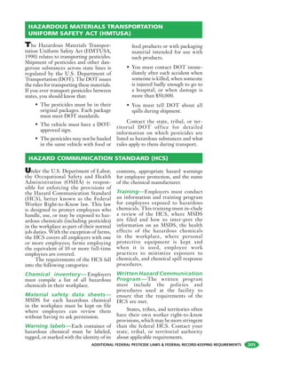 ADDITIONAL FEDERAL PESTICIDE LAWS & FEDERAL RECORD-KEEPING REQUIREMENTS 205
The Hazardous Materials Transpor-
tation Uniform Safety Act (HMTUSA,
1990) relates to transporting pesticides.
Shipment of pesticides and other dan-
gerous substances across state lines is
regulated by the U.S. Department of
Transportation (DOT). The DOT issues
the rules for transporting these materials.
If you ever transport pesticides between
states, you should know that:
• The pesticides must be in their
original packages. Each package
must meet DOT standards.
• The vehicle must have a DOT-
approved sign.
• The pesticides may not be hauled
in the same vehicle with food or
feed products or with packaging
material intended for use with
such products.
• You must contact DOT imme-
diately after each accident when
someone is killed, when someone
is injured badly enough to go to
a hospital, or when damage is
more than $50,000.
• You must tell DOT about all
spills during shipment.
Contact the state, tribal, or ter-
ritorial DOT office for detailed
information on which pesticides are
listed as hazardous substances and what
rules apply to them during transport.
Under the U.S. Department of Labor,
the Occupational Safety and Health
Administration (OSHA) is respon-
sible for enforcing the provisions of
the Hazard Communication Standard
(HCS), better known as the Federal
Worker Right-to-Know law. This law
is designed to protect employees who
handle, use, or may be exposed to haz-
ardous chemicals (including pesticides)
in the workplace as part of their normal
job duties. With the exception of farms,
the HCS covers all employers with one
or more employees; farms employing
the equivalent of 10 or more full-time
employees are covered.
The requirements of the HCS fall
into the following categories:
Chemical inventory— Employers
must compile a list of all hazardous
chemicals in their workplace.
Material safety data sheets—
MSDS for each hazardous chemical
in the workplace must be kept on file
where employees can review them
without having to ask permission.
Warning labels—Each container of
hazardous chemical must be labeled,
tagged, or marked with the identity of its
contents, appropriate hazard warnings
for employee protection, and the name
of the chemical manufacturer.
Training—Employers must conduct
an information and training program
for employees exposed to hazardous
chemicals. This training must in-clude
a review of the HCS, where MSDS
are filed and how to inter-pret the
information on an MSDS, the health
effects of the hazardous chemicals
in the workplace, where personal
protective equipment is kept and
when it is used, employee work
practices to minimize exposure to
chemicals, and chemical spill response
procedures.
Written Hazard Communication
Program—The written program
must include the policies and
procedures used at the facility to
ensure that the requirements of the
HCS are met.
States, tribes, and territories often
have their own worker right-to-know
provisions, which may be more stringent
than the federal HCS. Contact your
state, tribal, or territorial authority
about applicable requirements.
HAZARDOUS MATERIALS TRANSPORTATION
UNIFORM SAFETY ACT (HMTUSA)
HAZARD COMMUNICATION STANDARD (HCS)
 