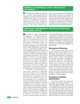 APPENDIX D206
The Occupational Safety and Health
Act contains requirements for all
employers to keep records of all work-
related deaths, injuries, and illnesses.
This law is administered by the U.S.
Department of Labor. Employers
must make periodic reports about any
employee who seeks medical treat-
ments, loses consciousness, is restricted
from work or motion, or transfers to
another job. Employers do not have to
report situations in which only first-aid
treatment is required. In addition, this
act requires investigation of employee
complaints related to exposure to haz-
ardous materials, including pesticides.
FEDERAL OCCUPATIONAL SAFETY AND HEALTH
ACT (OSHA)
On October 17, 1986, the Superfund
Amendments and Reauthorization
Act (SARA), was signed into law.
This act is administered by the US
EPA and revises and extends the
authorities established under the
Comprehensive Environmental
Response, Compensation, and Liability
Act of 1980 (CERCLA). Commonly
known as Superfund, CERCLA pro-
vides authority for federal cleanup of
uncontrolled hazardous waste sites and
response to spills or accidental releases
of hazardous substances. Title III of
SARA, also known as the Emergency
Planning and Community Right-
to-Know Act of 1986, is intended to
encourage and support emergency
planning efforts at the state and local
levels and to provide the public with
information on potential chemical
hazards present in their communities.
Title III is subdivided into
three parts. Subtitle A establishes
the framework for local emergency
planning. Subtitle B provides the
mechanism for community awareness
of hazardous chemicals present in
the community—i.e., it requires sub-
mission of material safety data sheets,
emergency and hazardous chemical
inventory forms, and toxic chemical
release forms to state and local govern-
ments. Only those businesses regulated
under the Occupational Safety and
Health Administration (OSHA) are
subject to the requirements of Subtitle
B, whereas any person or business
storing or using specific quantities of
certain chemicals must comply with the
requirements of Subtitle A. (Note that
agricultural operations, such as farms,
are not exempt from the requirements of
Subtitle A.) Subtitle C contains general
provisions on trade secret protection,
enforcement, and public availability of
information.
Emergency Planning
The Environmental Protection
Agency (EPA) has compiled a list of
chemicals that could cause serious,
irreversible health effects through acci-
dental releases. These are designated
“extremely hazardous substances.”
Any facility (defined as “all buildings,
equipment, structures, and other sta-
tionary items located on a single site
or on contiguous or adjacent sites and
owned or operated by the same person”)
where an extremely hazardous sub-
stance is present in an amount in excess
of the threshold planning quantity
(TPQ) is required to notify your state's
emergency response agency.
Emergency Release
Notification
Associated with each designated
extremely hazardous substance is a
reportable quantity (RQ). This section
of the regulation requires reporting of
an accidental release (such as a spill) of
any extremely hazardous substance if
the release involves an amount equal to
or greater than the RQ, and the release
is not confined to the facility. Accidental
spills and releases, such as those while
SUPERFUND AMENDMENTS AND REAUTHORIZATION
ACT (SARA TITLE III)
 