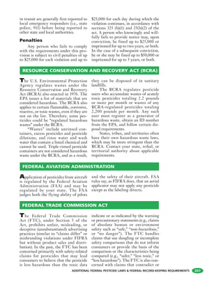 ADDITIONAL FEDERAL PESTICIDE LAWS & FEDERAL RECORD-KEEPING REQUIREMENTS 207
in transit are generally first reported to
local emergency responders (i.e., state
police, 911) before being reported to
other state and local authorities.
Penalties
Any person who fails to comply
with the requirements under this pro-
vision is subject to civil penalties of up
to $25,000 for each violation and up to
$25,000 for each day during which the
violation continues, in accordance with
sections 325 (b)(1) and 25(b)(2) of the
act. A person who knowingly and will-
fully fails to provide notice may, upon
conviction, be fined up to $25,000 or
imprisoned for up to two years, or both.
In the case of a subsequent conviction,
he or she may be fined up to $50,000 or
imprisoned for up to 5 years, or both.
The U.S. Environmental Protection
Agency regulates wastes under the
Resource Conservation and Recovery
Act (RCRA) also enacted in 1976. The
EPA issues a list of materials that are
considered hazardous. The RCRA also
applies to certain flammable, corrosive,
reactive, or toxic wastes, even if they are
not on the list. Therefore, some pes-
ticides could be “regulated hazardous
wastes” under the RCRA.
“Wastes” include unrinsed con-
tainers, excess pesticides and pesticide
dilutions, and rinse water and wash
water that contain a listed chemical and
cannot be used. Triple-rinsed pesticide
containers are not considered hazardous
waste under the RCRA, and as a result,
they can be disposed of in sanitary
landfills.
The RCRA regulates pesticide
users who accumulate wastes of acutely
toxic pesticides totaling 2.2 pounds
or more per month or wastes of any
RCRA-regulated pesticides totaling
2,200 pounds per month. Any such
user must register as a generator of
hazardous waste, obtain an ID number
from the EPA, and follow certain dis-
posal requirements.
States, tribes, and territories often
have their own hazardous waste laws,
which may be more stringent than the
RCRA. Contact your state, tribal, or
territorial authority about applicable
requirements.
RESOURCE CONSERVATION AND RECOVERY ACT (RCRA)
Application of pesticides from aircraft
is regulated by the Federal Aviation
Administration (FAA) and may be
regulated by your state. The FAA
judges both the flying ability of pilots
and the safety of their aircraft. FAA
rules say, as FIFRA does, that an aerial
applicator may not apply any pesticide
except as the labeling directs.
FEDERAL AVIATION ADMINISTRATION
FEDERAL TRADE COMMISSION ACT
The Federal Trade Commission
Act (FTC), under Section 5 of the
Act, prohibits unfair, misleading, or
deceptive (unsubstantiated) advertising
practices (similar to “claims differ” or
misbranding violations under FIFRA
but without product sales and distri-
bution). In the past, the FTC has been
concerned primarily with safety-related
claims for pesticides that may lead
consumers to believe that the pesticide
is less hazardous than the toxic data
indicate or as indicated by the warning
or precautionary statements (e.g., claims
of absolute human or environment
safety such as “safe,” “non-hazardous,”
or “no danger”). The FTC handles
claims that use dangling or incomplete
safety comparisons that do not inform
consumers or provide the basis of the
comparison or the characteristics being
compared (e.g., “safer,” “less toxic,” or
“less hazardous”). The FTC is also con-
cerned with claims that contradict or
 