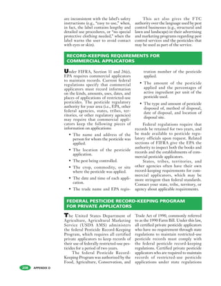 APPENDIX D208
are inconsistent with the label’s safety
instructions (e.g., “easy to use,” when,
in fact, the label contains lengthy and
detailed use procedures, or “no special
protective clothing needed,” when the
label warns the user to avoid contact
with eyes or skin).
This act also gives the FTC
authority over the language used by pest
control businesses (e.g., structural and
lawn and landscape) in their advertising
and marketing programs regarding pest
control services and the pesticides that
may be used as part of the service.
Under FIFRA, Section 11 and 26(c),
EPA requires commercial applicators
to maintain records. Current federal
regulations specify that commercial
applicators must record information
on the kinds, amounts, uses, dates, and
places of applications of restricted-use
pesticides. The pesticide regulatory
authority for your area (i.e., EPA, other
federal agencies, states, tribes, ter-
ritories, or other regulatory agencies)
may require that commercial appli-
cators keep the following pieces of
information on applications:
• The name and address of the
person for whom the pesticide was
applied.
• The location of the pesticide
application.
• The pest being controlled.
• The crop, commodity, or site
where the pesticide was applied.
• The date and time of each appli-
cation.
• The trade name and EPA regis-
tration number of the pesticide
applied.
• The amount of the pesticide
applied and the percentages of
active ingredient per unit of the
pesticide used.
• The type and amount of pesticide
disposed of, method of disposal,
date of disposal, and location of
disposal site.
Federal regulations require that
records be retained for two years, and
be made available to pesticide regu-
latory officials upon request. Related
sections of FIFRA give the EPA the
authority to inspect both the books and
records and the establishments of com-
mercial pesticide applicators.
States, tribes, territories, and
other agencies often have their own
record-keeping requirements for com-
mercial applicators, which may be
more stringent than federal standards.
Contact your state, tribe, territory, or
agency about applicable requirements.
RECORD-KEEPING REQUIREMENTS FOR
COMMERCIAL APPLICATORS
FEDERAL PESTICIDE RECORD-KEEPING PROGRAM
FOR PRIVATE APPLICATORS
The United States Department of
Agriculture, Agricultural Marketing
Service (USDA AMS) administers
the federal Pesticide Record-Keeping
Program, which requires all certified
private applicators to keep records of
their use of federally restricted-use pes-
ticides for a period of two years.
The federal Pesticide Record-
Keeping Program was authorized by the
Food, Agriculture, Conservation, and
Trade Act of 1990, commonly referred
to as the 1990 Farm Bill. Under this law,
all certified private pesticide applicators
who have no requirement through state
regulations to maintain restricted-use
pesticide records must comply with
the federal pesticide record-keeping
regulations. Certified private pesticide
applicators who are required to maintain
records of restricted-use pesticide
applications under state regulations
 