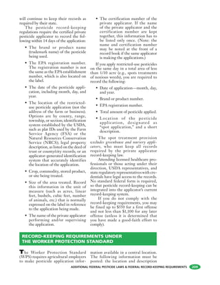 ADDITIONAL FEDERAL PESTICIDE LAWS & FEDERAL RECORD-KEEPING REQUIREMENTS 209
will continue to keep their records as
required by their state.
The pesticide record-keeping
regulations require the certified private
pesticide applicator to record the fol-
lowing within 14 days of the application:
• The brand or product name
(trademark name) of the pesticide
being used.
• The EPA registration number.
The registration number is not
the same as the EPA establishment
number, which is also located on
the label.
• The date of the pesticide appli-
cation, including month, day, and
year.
• The location of the restricted-
use pesticide application (not the
address of the farm or business).
Options are by county, range,
township, or section; identification
system established by the USDA,
such as plat IDs used by the Farm
Service Agency (FSA) or the
Natural Resources Conservation
Service (NRCS); legal property
description, as listed on the deed of
trust or county/city records; or an
applicator-generated identification
system that accurately identifies
the location of the application.
• Crop, commodity, stored product,
or site being treated.
• Size of the area treated. Record
this information in the unit of
measure (such as acres, linear
feet, bushels, cubic feet, number
of animals, etc.) that is normally
expressed on the label in reference
to the application being made.
• The name of the private applicator
performing and/or supervising
the application.
• The certification number of the
private applicator. If the name
of the private applicator and the
certification number are kept
together, this information has to
be listed only once. (Note: the
name and certification number
may be noted at the front of a
record book if the same applicator
is making the applications.)
If you apply restricted-use pesticides
on the same day in a total area of less
than 1/10 acre (e.g., spots treatments
of noxious weeds), you are required to
record the following:
• Date of application—month, day,
and year.
• Brand or product number.
• EPA registration number.
• Total amount of pesticide applied.
• Location of the pesticide
application, designated as
“spot application,” and a short
description.
The spot treatment provision
excludes greenhouse and nursery appli-
cators, who must keep all records
required by the private applicator
record-keeping law.
Attending licensed healthcare pro-
fessionals or those acting under their
direction, USDA representatives, and
state regulatory representatives with cre-
dentials have legal access to the records.
No standard federal form is required,
so that pesticide record-keeping can be
integrated into the applicator’s current
record-keeping system.
If you do not comply with the
record-keeping requirements, you may
be fined up to $550 for a first offense
and not less than $1,100 for any later
offense (unless it is determined that
you have made a good-faith effort to
comply).
RECORD-KEEPING REQUIREMENTS UNDER
THE WORKER PROTECTION STANDARD
The Worker Protection Standard
(WPS) requires agricultural employers
to make pesticide application infor-
mation available in a central location.
The following information must be
posted: the location and description
 