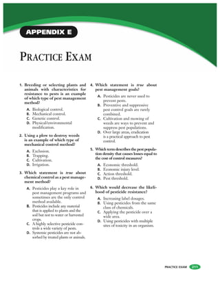 PRACTICE EXAM
PRACTICE EXAM
APPENDIX E
1. Breeding or selecting plants and
animals with characteristics for
resistance to pests is an example
of which type of pest management
method?
A. Biological control.
B. Mechanical control.
C. Genetic control.
D. Physical/environmental
modification.
2. Using a plow to destroy weeds
is an example of which type of
mechanical control method?
A. Exclusion.
B. Trapping.
C. Cultivation.
D. Irrigation.
3. Which statement is true about
chemical control as a pest manage-
ment method?
A. Pesticides play a key role in
pest management programs and
sometimes are the only control
method available.
B. Pesticides include any material
that is applied to plants and the
soil but not to water or harvested
crops.
C. A highly selective pesticide con-
trols a wide variety of pests.
D. Systemic pesticides are not ab-
sorbed by treated plants or animals.
4. Which statement is true about
pest management goals?
A. Pesticides are never used to
prevent pests.
B. Preventive and suppressive
pest control goals are rarely
combined.
C. Cultivation and mowing of
weeds are ways to prevent and
suppress pest populations.
D. Over large areas, eradication
is a practical approach to pest
control.
5. Which term describes the pest popula-
tion density that causes losses equal to
the cost of control measures?
A. Economic threshold.
B. Economic injury level.
C. Action threshold.
D. Pest threshold.
6. Which would decrease the likeli-
hood of pesticide resistance?
A. Increasing label dosages.
B. Using pesticides from the same
class of chemicals.
C. Applying the pesticide over a
wide area.
D. Using pesticides with multiple
sites of toxicity in an organism.
211
 