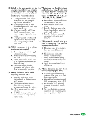 PRACTICE EXAM
31. Which is the appropriate way to
wear gloves and footwear for a job
in which you will be working with
your arms raised some of the time
and lowered some of the time?
A. Wear gloves with your sleeves
over them and put your pant
legs outside your boots.
B. Wear gloves outside of your
sleeves and wear your plant legs
inside your boots.
C. Wear gloves with a cuff closed
tightly outside the sleeve and
wear your pant legs inside your
boots.
D. Wear gloves with a cuff closed
tightly outside the sleeve and
wear your pant legs outside
your boots.
32. Which statement is true about
respiratory protection?
A. Air-purifying respirators supply
additional oxygen.
B. All respirators are approved by
the EPA.
C. Filters are classified on the basis
of oil degradation resistance and
filter efficiency.
D. Non-powered particulate
respirators use a fan to help
draw air through a cartridge.
33. Which statement is true about
replacing reusable PPE?
A. Reusable items need to be
replaced only at the end of the
work season.
B. Gloves generally last longer
than footwear, aprons,
headgear, and protective suits.
C. Glove replacement is a high
priority.
D. If PPE is starting to thin out, it
can be reused as long as there
are no holes.
34. What should you do with clothing
made of cotton or polyester that
has been heavily contaminated
with pesticides labeled with the
signal word DANGER–POISON,
DANGER, or WARNING?
A. Discard such items in a hazard-
ous waste collection site.
B. Discard items with regular
trash.
C. Launder the items separately
from other clothing using two
entire wash cycles.
D. Launder the items separately
using one wash cycle, and
line dry.
35. Which practice would help pre-
vent groundwater or surface
water contamination?
A. Eliminate grass strips that are
between treated fields and
streams.
B. Store and mix herbicides
around abandoned wells.
C. Select pesticides that tightly
adsorb to soil and are not per-
sistent.
D. Apply pesticides broadly over
large areas.
36. Which statement is true about
factors affecting spray drift?
A. Ground applications usually
produce more spray drift than
aerial applications.
B. High rates of evaporation and
high temperatures reduce drift.
C. For reducing drift potential,
spraying at midday is usually
best.
D. Spraying during temperature
inversions can result in signifi-
cant long-distance drift.
215
 