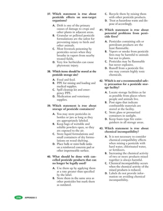 APPENDIX E
37. Which statement is true about
pesticide effects on non-target
organisms?
A. Drift is one of the primary
causes of damage to crops and
other plants in adjacent areas.
B. Granular or pelleted pesticide
formulations are the safest for
preventing injury to birds and
other animals.
C. Most livestock poisoning by
pesticides occurs when they
breathe in vapors from nearby
treated fields.
D. Very few herbicides can cause
phytotoxic injury.
38. Which items should be stored at the
pesticide storage site?
A. Food and feed.
B. PPE for mixing and loading and
medical supplies.
C. Spill cleanup kit and emer-
gency PPE.
D. Medication and veterinary
supplies.
39. Which statement is true about
storage of pesticide containers?
A. You may store pesticides in
bottles or jars as long as they
are appropriately labeled.
B. Keep bags of wettable and
soluble powders open, so they
are exposed to the air.
C. Store liquid formulations and
small containers of dry formu-
lations on wood shelving.
D. Place bulk or mini-bulk tanks
on a reinforced concrete pad or
other impermeable surface.
40. What should be done with can-
celled pesticide products that can
no longer be legally used?
A. Use them up by applying them
at a rate greater than specified
by the label.
B. Store them in the same area as
other pesticides but mark them
as outdated.
C. Recycle them by mixing them
with other pesticide products.
D. Treat as hazardous waste and dis-
pose of accordingly.
41. Which statement is true about
potential problems from pesti-
cide fires?
A. Pesticides containing oils or
petroleum products are the
least flammable.
B. Vapors or smoke from pesticide
fires may be harmful to animals
but not to plants.
C. Pesticides may be flammable
but never explosive.
D. Runoff from a pesticide fire
site may contain highly toxic
chemicals.
42. Which is not a recommended safe-
ty precaution for a pesticide stor-
age facility?
A. Locate storage facilities as far
as possible from places where
people and animals live.
B. Post signs that indicate
combustible materials are
stored at the facility.
C. Store glass or pressurized
containers in sunlight.
D. Keep foam-type fire extin-
guishers in all storage areas.
43. Which statement is true about
chemical incompatibility?
A. It is not necessary to consider
chemical compatibility effects
when mixing a pesticide with
hard water, chlorinated water,
or fertilizers.
B. Increasing the chemical activity
of two or more products mixed
together is always harmful.
C. Chemical incompatibility occurs
when the chemical activity of the
mixed products is reduced.
D. Labels do not provide infor-
mation on avoiding chemical
incompatibility.
216
 