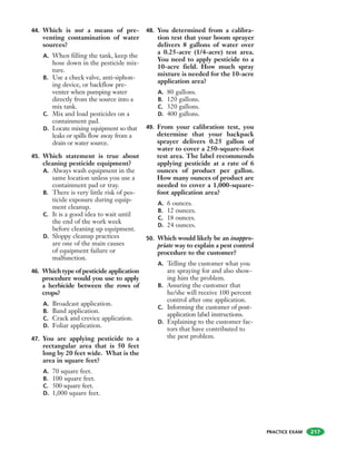 PRACTICE EXAM
44. Which is not a means of pre-
venting contamination of water
sources?
A. When filling the tank, keep the
hose down in the pesticide mix-
ture.
B. Use a check valve, anti-siphon-
ing device, or backflow pre-
venter when pumping water
directly from the source into a
mix tank.
C. Mix and load pesticides on a
containment pad.
D. Locate mixing equipment so that
leaks or spills flow away from a
drain or water source.
45. Which statement is true about
cleaning pesticide equipment?
A. Always wash equipment in the
same location unless you use a
containment pad or tray.
B. There is very little risk of pes-
ticide exposure during equip-
ment cleanup.
C. It is a good idea to wait until
the end of the work week
before cleaning up equipment.
D. Sloppy cleanup practices
are one of the main causes
of equipment failure or
malfunction.
46. Which type of pesticide application
procedure would you use to apply
a herbicide between the rows of
crops?
A. Broadcast application.
B. Band application.
C. Crack and crevice application.
D. Foliar application.
47. You are applying pesticide to a
rectangular area that is 50 feet
long by 20 feet wide. What is the
area in square feet?
A. 70 square feet.
B. 100 square feet.
C. 500 square feet.
D. 1,000 square feet.
48. You determined from a calibra-
tion test that your boom sprayer
delivers 8 gallons of water over
a 0.25-acre (1/4-acre) test area.
You need to apply pesticide to a
10-acre field. How much spray
mixture is needed for the 10-acre
application area?
A. 80 gallons.
B. 120 gallons.
C. 320 gallons.
D. 400 gallons.
49. From your calibration test, you
determine that your backpack
sprayer delivers 0.25 gallon of
water to cover a 250-square-foot
test area. The label recommends
applying pesticide at a rate of 6
ounces of product per gallon.
How many ounces of product are
needed to cover a 1,000-square-
foot application area?
A. 6 ounces.
B. 12 ounces.
C. 18 ounces.
D. 24 ounces.
50. Which would likely be an inappro-
priate way to explain a pest control
procedure to the customer?
A. Telling the customer what you
are spraying for and also show-
ing him the problem.
B. Assuring the customer that
he/she will receive 100 percent
control after one application.
C. Informing the customer of post-
application label instructions.
D. Explaining to the customer fac-
tors that have contributed to
the pest problem.
217
 