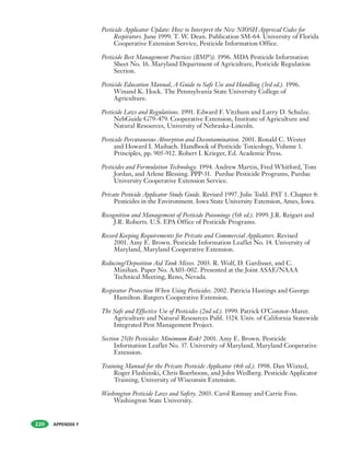 APPENDIX F
Pesticide Applicator Update: How to Interpret the New NIOSH Approval Codes for
Respirators. June 1999. T. W. Dean. Publication SM-64. University of Florida
Cooperative Extension Service, Pesticide Information Office.
Pesticide Best Management Practices (BMP’s). 1996. MDA Pesticide Information
Sheet No. 16. Maryland Department of Agriculture, Pesticide Regulation
Section.
Pesticide Education Manual, A Guide to Safe Use and Handling (3rd ed.). 1996.
Winand K. Hock. The Pennsylvania State University College of
Agriculture.
Pesticide Laws and Regulations. 1991. Edward F. Vitzhum and Larry D. Schulze.
NebGuide G79-479. Cooperative Extension, Institute of Agriculture and
Natural Resources, University of Nebraska-Lincoln.
Pesticide Percutaneous Absorption and Decontamination. 2001. Ronald C. Wester
and Howard I. Maibach. Handbook of Pesticide Toxicology, Volume 1.
Principles, pp. 905-912. Robert I. Krieger, Ed. Academic Press.
Pesticides and Formulation Technology. 1994. Andrew Martin, Fred Whitford, Tom
Jordan, and Arlene Blessing. PPP-31. Purdue Pesticide Programs, Purdue
University Cooperative Extension Service.
Private Pesticide Applicator Study Guide. Revised 1997. Julie Todd. PAT 1. Chapter 8:
Pesticides in the Environment. Iowa State University Extension, Ames, Iowa.
Recognition and Management of Pesticide Poisonings (5th ed.). 1999. J.R. Reigart and
J.R. Roberts. U.S. EPA Office of Pesticide Programs.
Record Keeping Requirements for Private and Commercial Applicators. Revised
2001. Amy E. Brown. Pesticide Information Leaflet No. 14. University of
Maryland, Maryland Cooperative Extension.
Reducing/Deposition Aid Tank Mixes. 2003. R. Wolf, D. Gardisser, and C.
Minihan. Paper No. AA03-002. Presented at the Joint ASAE/NAAA
Technical Meeting, Reno, Nevada.
Respirator Protection When Using Pesticides. 2002. Patricia Hastings and George
Hamilton. Rutgers Cooperative Extension.
The Safe and Effective Use of Pesticides (2nd ed.). 1999. Patrick O’Connor-Marer.
Agriculture and Natural Resources Publ. 3324. Univ. of California Statewide
Integrated Pest Management Project.
Section 25(b) Pesticides: Minimum Risk? 2001. Amy E. Brown. Pesticide
Information Leaflet No. 37. University of Maryland, Maryland Cooperative
Extension.
Training Manual for the Private Pesticide Applicator (4th ed.). 1998. Dan Wixted,
Roger Flashinski, Chris Boerboom, and John Wedberg. Pesticide Applicator
Training, University of Wisconsin Extension.
Washington Pesticide Laws and Safety. 2003. Carol Ramsay and Carrie Foss.
Washington State University.
220
 