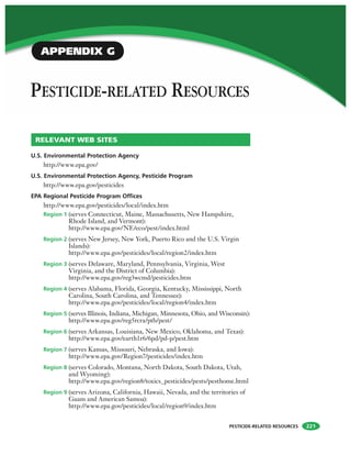 PESTICIDE-RELATED RESOURCES
PESTICIDE-RELATED RESOURCES
221
U.S. Environmental Protection Agency
http://www.epa.gov/
U.S. Environmental Protection Agency, Pesticide Program
http://www.epa.gov/pesticides
EPA Regional Pesticide Program Offices
http://www.epa.gov/pesticides/local/index.htm
Region 1 (serves Connecticut, Maine, Massachusetts, New Hampshire,
Rhode Island, and Vermont):
http://www.epa.gov/NE/eco/pest/index.html
Region 2 (serves New Jersey, New York, Puerto Rico and the U.S. Virgin
Islands):
http://www.epa.gov/pesticides/local/region2/index.htm
Region 3 (serves Delaware, Maryland, Pennsylvania, Virginia, West
Virginia, and the District of Columbia):
http://www.epa.gov/reg3wcmd/pesticides.htm
Region 4 (serves Alabama, Florida, Georgia, Kentucky, Mississippi, North
Carolina, South Carolina, and Tennessee):
http://www.epa.gov/pesticides/local/region4/index.htm
Region 5 (serves Illinois, Indiana, Michigan, Minnesota, Ohio, and Wisconsin):
http://www.epa.gov/reg5rcra/ptb/pest/
Region 6 (serves Arkansas, Louisiana, New Mexico, Oklahoma, and Texas):
http://www.epa.gov/earth1r6/6pd/pd-p/pest.htm
Region 7 (serves Kansas, Missouri, Nebraska, and Iowa):
http://www.epa.gov/Region7/pesticides/index.htm
Region 8 (serves Colorado, Montana, North Dakota, South Dakota, Utah,
and Wyoming):
http://www.epa.gov/region8/toxics_pesticides/pests/pesthome.html
Region 9 (serves Arizona, California, Hawaii, Nevada, and the territories of
Guam and American Samoa):
http://www.epa.gov/pesticides/local/region9/index.htm
RELEVANT WEB SITES
APPENDIX G
 