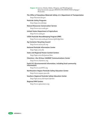 APPENDIX G
Region 10 (serves Alaska, Idaho, Oregon, and Washington):
http://yosemite.epa.gov/R10/ECOCOMM.NSF/webpage/
Pesticides
The Office of Hazardous Materials Safety, U.S. Department of Transportation
http://hazmat.dot.gov
Pesticide Safety Programs
http://pep.wsu.edu/psp
Natural Resources Conservation Service
http://www.nrcs.usda.gov
United States Department of Agriculture
http://www.usda.gov
USDA Pesticide Recordkeeping Program (PRP)
http://www.ams.usda.gov/science/prb/sdpr.htm
Ag Container Recycling Council
http://www.acrecycle.org
National Pesticide Information Center
http://npic.orst.edu
State and Regional Poison Control Centers
http://npic.orst.edu/poison.htm
Chemtrec—the 24-hour HAZMAT Communications Center
http://www.chemtrec.org
Earth 911 (Environmental information, including local community
information)
http://www.earth911.org
Northeastern Region Pesticide Safety Education Center
http://www.nepsec.psu.edu
Southern Regional Pesticide Safety Education Center
http://ipm.ncsu.edu/srpsec/promo
Regional IPM Centers
http://www.ipmcenters.org
222
 