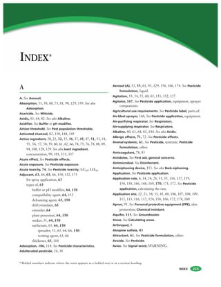 INDEX
INDEX*
225
A
A. See Aerosol.
Absorption, 55, 58, 60, 73, 81, 90, 129, 159. See also
Adsorption.
Acaricide. See Miticide.
Acidic, 63, 64, 82. See also Alkaline.
Acidifier. See Buffer or pH modifier.
Action threshold. See Pest population thresholds.
Activated charcoal, 82, 130, 144, 145
Active ingredient, 20, 22, 32, 35, 36, 37, 45, 47, 51, 53, 54,
55, 56, 57, 58, 59, 60, 61, 62, 66, 74, 75, 76, 78, 88, 89,
94, 108, 128, 129. See also Inert ingredient.
concentration, 99, 101, 131, 137
Acute effect. See Pesticide effects.
Acute exposure. See Pesticide exposure.
Acute toxicity, 74. See Pesticide toxicity; LC50; LD50.
Adjuvant, 63, 64, 65, 66, 150, 152, 173
for spray application, 63
types of, 63
buffer or pH modifier, 64, 150
compatibility agent, 64, 152
defoaming agent, 65, 150
drift retardant, 65
extender, 64
plant penetrant, 64, 150
sticker, 51, 64, 150
surfactant, 63, 64, 150
spreader, 51, 63, 64, 66, 150
wetting agent, 63, 66
thickener, 65, 110
Adsorption, 106, 114. See Pesticide characteristics.
Adulterated pesticide, 24, 38
Aerosol (A), 52, 55, 61, 93, 129, 156, 166, 174. See Pesticide
formulation, liquid.
Agitation, 53, 54, 55, 60, 65, 151, 152, 157
Agitator, 167. See Pesticide application, equipment, sprayer
components.
Agricultural use requirements. See Pesticide label, parts of.
Air-blast sprayer, 166, See Pesticide application, equipment.
Air-purifying respirator. See Respirators.
Air-supplying respirator. See Respirators.
Alkaline, 60, 63, 64, 82, 144. See also Acidic.
Allergic effects, 71, 72. See Pesticide effects.
Animal systemic, 61. See Pesticide, systemic; Pesticide
formulation, other.
Anticoagulant, 78, 83
Antidotes. See First aid, general concerns.
Antimicrobial. See Disinfectant.
Antisiphoning device, 153. See also Back-siphoning.
Application. See Pesticide application.
Application rate, 6, 14, 24, 26, 33, 35, 116, 117, 119,
150, 158, 166, 168, 169, 170, 171, 172. See Pesticide
application, calculating the rate.
Application site, 12, 21, 34, 35, 43, 60, 106, 107, 108, 109,
112, 113, 116, 117, 124, 158, 166, 172, 178, 180
Apron, 91. See Personal protective equipment (PPE), skin
protection; Chemical resistant.
Aquifer, 113. See Groundwater.
Areas. See Calculating areas.
Arthropod, 8
Atropine sulfate, 83
Attractant, 61. See Pesticide formulation, other.
Avicide. See Pesticide.
Aviso. See Signal word, WARNING.
* Bolded numbers indicate where the term appears as a bolded text or in a section heading.
 