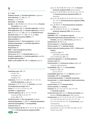 INDEX
B
B. See Bait.
Backpack sprayer. See Pesticide application, equipment.
Back-siphoning, 112, 116, 121, 153
Bacteria, 1, 4, 8, 69, 107
Bactericide. See Pesticide.
Bait (B), 51, 56, 57, 58, 66, 74, 118, 163, 168. See Pesticide
formulation, dry or solid.
Band application, 163. See Pesticide application, methods.
Basal application, 164. See Pesticide application, methods.
Bees, 40, 41, 61, 117, 118, 120. See also Beneficial insect.
Beneficial insect, 10, 117, 118, 120. See also Bees.
Best management practices (BMPs), 115
Bioaccumulation, 3
Biological control. See Pest management, methods.
Biological degradation. See Pesticide degradation.
Biomagnification, 3
Biopesticide, 22
BMP. See Best management practices.
Botanical pesticide, 8
Brand name, 36, 45. See Pesticide label, parts of.
Broadcast application. See Pesticide application, methods.
Broadleaf plants/weeds, 9
Buffer or pH modifier, 64, 150. See Adjuvant, types of.
C
Calculating areas, 169, 170
circular, 170
rectangular, 170
triangular, 170
Calibration, 54, 59, 115, 163, 169, 170, 171, 174. See
Pesticide application, equipment.
Carbamate, 8, 36, 78, 79, 83, See Pesticide, insecticide.
Carcinogenicity/carcinogen, 46, 47
Carrier, 51, 53, 54, 55, 56, 66, 152, 166
CAUTION. See Signal word.
Certified applicator, 20, 21, 28, 177, 178, 182
commercial, 20, 24, 26, 28, 178
private, 20, 26, 28
Chemical control. See Pest management, methods.
Chemical degradation, 33, 107. See Pesticide degradation.
Chemical incompatibility. See Incompatibility.
Chemical name, 36
Chemical resistant, 88, 89, 90, 91, 92, 93, 98, 99, 100, 101,
156. See Personal protective equipment (PPE).
226
apron, 87, 88, 90, 91, 98, 99, 101, 153. See Personal
protective equipment (PPE), skin protection.
footwear, 87, 88, 90, 91, 92, 98, 99, 101, 145, 156, 157.
See Personal protective equipment (PPE), skin
protection.
gloves, 87, 88, 90, 91, 92, 98, 99, 101, 145, 153, 156,
157, 159. See Personal protective equipment (PPE),
skin protection.
hats, 88, 93, 99. See Personal protective equipment
(PPE), skin protection.
suit, 88, 90, 91, 98, 99, 101, 157. See Personal
protective equipment (PPE), skin protection.
Chemigation, 168
CHEMTREC, 142. See Emergency response.
Chlorinated hydrocarbon (organochlorines), 3, 8. See also
Pesticide, persistence; Environment, pesticides in.
Cholinesterase, 46, 79, 83, 84
Chronic exposure. See Pesticide exposure.
Chronic toxicity, 77. See Pesticide toxicity.
Closed mixing and loading systems, 164. See Mixing and
loading.
mechanical, 164, 174
mini-bulk container, 165
water-soluble bags, 165, 174
Commercial applicator. See Certified applicator.
Common name, 36
Communication. See Professional conduct, public and
customer communications.
Compatibility, 150, 151. See Incompatibility.
testing, 63, 152, 159
jar test, 64, 152
Compatibility agent, 64, 152. See Adjuvant, types of.
Compatible, 150. See Compatibility.
Concentrated pesticides. See Pesticide concentrate.
Concentration. See Active ingredient; Lethal concentration,
50 percent (LC50).
Contact effects, 71. See Pesticide effects.
Contact pesticide. See Pesticide.
Container, 98, 112, 116, 124, 125, 126, 130, 146.
See Pesticide container.
Containment pad, 165, 166. See Mixing and loading, safe
practices; Pesticide application, safety systems.
Contamination, 41, 43, 73, 81, 92, 101, 107, 112, 115, 116,
117, 118, 119,120, 124, 125, 126, 127, 137, 138,
141, 143, 144, 146, 165, 174. See Environment, water
contamination.
cross-contamination, 126, 129
groundwater, 41, 105, 112, 113, 114, 115, 116, 127
sensitive areas, 117
 