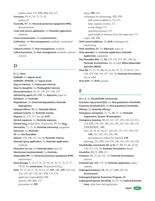 INDEX 227
surface water, 112, 113, 115, 116, 127
Corrosive, 39, 41, 54, 73, 75, 93
poison, 82
Coveralls, 87. See Personal protective equipment (PPE),
skin protection.
Crack and crevice application. See Pesticide application,
methods.
Cross-contamination. See Contamination.
Cultivation. See Pest management, methods, mechanical
control.
Cultural control. See Pest management, methods.
Cultural practices. See Pest management, methods, cultural
control.
D
D. See Dust.
DANGER. See Signal word.
DANGER—POISON. See Signal word.
Days to harvest. See Preharvest interval.
Days to slaughter. See Preslaughter interval.
Decontamination, 42, 92, 129, 131, 144, 159
Defoaming agent, 65, 150. See Adjuvant, types of.
Defoliant. See Pesticide.
Degradation. See Chemical degradation; Pesticide
degradation.
Delayed effects, 78. See Pesticide effects.
Delayed toxicity. See Pesticide toxicity.
Deposit, 65, 172, 173. See also Drift.
Dermal exposure. See Pesticide exposure.
Dermal LD50 (lethal dose, 50 percent), 75. See LD50.
Dermatitis, 71, 72. See Pesticide poisoning, symptoms.
Desiccant. See Pesticide.
DF. See Dry flowables.
Diluent, 158, 160, 171. See also Pesticide mixture.
Directed spray application. See Pesticide application,
methods.
Directions for use. See Pesticide label, parts of.
Disinfectant (antimicrobial). See Pesticide.
Disposable PPE. See Personal protective equipment (PPE),
maintenance.
Dose/Dosage, 9, 14, 15, 21, 33, 38, 54, 58, 71, 74, 75, 77,
78, 83. See Lethal dose, 50 percent (LD50).
Drift, 41, 55, 56, 57, 58, 59, 63, 65, 107, 108, 109, 110, 116,
118, 119, 143, 150, 167, 172, 173, 174
applicator responsibility, 112
particle, 109, 111, 173
prevention of, 109
spray, 109, 110
techniques for minimizing, 172, 173
drift control additives, 172, 173
large capacity nozzles, 172
nozzle design, 172
operating pressure, 172
spray height or distance from the target site, 172
vapor, 109, 111
Drift control additives. See Drift, techniques for
minimizing.
Drift retardant, 65. See Adjuvant, types of.
Drop spreader. See Granular applicators; Pesticide
application, equipment.
Dry flowables (DF), 52, 60, 129, 152, 157, 167, 168. See
Pesticide formulations, dry or solid; Water-dispersible
granules (WDG).
Dust (D), 51, 52, 53, 54, 56, 61, 66, 70, 72, 73, 88, 91, 111,
118, 129, 144, 154, 157, 163. See Pesticide formulation,
dry or solid
Dust drift. See Drift, particle.
E
EC or E. See Emulsifiable concentrate.
Economic injury level (EIL). See Pest population thresholds.
Economic threshold (ET). See Pest population thresholds.
Efficacy. See Pesticide efficacy.
Emergency exemption, 21, 31, 34, 35. See Pesticide
registration; Section 18 exemption.
Emergency response, 80, 81, 125, 127, 129, 130, 132, 133,
134, 137, 138, 139, 140, 141, 142, 143, 145, 146, 178
CHEMTREC, 142
fires, 36, 38, 41, 46, 47, 124, 125, 131, 137, 138, 139,
140, 141, 142, 143, 145, 146
precautions to reduce fire hazards, 140
planning, 133, 137, 138, 139, 140, 141, 143, 145, 146
Emulsifiable concentrate (EC or E), 52, 53, 55, 66, 74, 82,
118, 151, 152. See Pesticide formulation, liquid.
Emulsifier, 53, 55, 150, 151
Emulsion, 53, 55, 66, 152, See Pesticide formulation,
process.
Enclosed cab, 165, 174. See Pesticide application, safety
systems.
Endangered species, 26, 28, 117, 119, 120. See
Environment.
Endangered Species Protection Program, 26
Endangered Species Act (ESA), 26, 28. See Federal pesticide
laws, other laws and regulations.
 