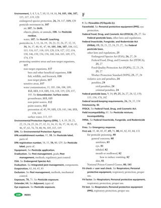 INDEX228
Environment, 3, 4, 5, 6, 7, 10, 11, 14, 16, 34, 105, 106, 107,
115, 117, 119, 120
endangered species protection, 26, 28, 117, 119, 120
pesticide movement in, 107
air, 107. See Drift.
objects, plants, or animals, 108. See Pesticide
residue.
water, 107. See Runoff; Leaching.
pesticides in, 3, 11, 16, 19, 20, 21, 22, 26, 27, 32, 33,
34, 36, 37, 40, 41, 47, 48, 105, 106, 107, 108, 112,
115, 116, 117, 118, 119, 120, 124, 127, 132, 134,
138, 146, 150, 156, 158, 160, 164, 165, 169, 173,
174, 178
protecting sensitive areas and non-target organisms,
117
non-target organisms, 117
bees and other beneficial organisms, 118
fish, wildlife, and livestock, 118
non-target plants, 117
sensitive areas, 117
water contamination, 11, 105, 106, 108, 109,
112, 113, 114, 115, 116, 118, 119, 120, 137,
143. See Groundwater; Surface water.
groundwater, 113, 115
non-point-source, 112
point-source, 112
prevention of, 43, 99, 115, 120, 143, 146, 153,
158, 165
surface water, 113, 115
Environmental Protection Agency (EPA), 3, 4, 19, 20, 21,
22, 23, 24, 25, 26, 27, 32, 33, 34, 35, 36, 37, 38, 41, 45,
46, 47, 63, 76, 78, 80, 96, 105, 115, 119
EPA. See Environmental Protection Agency.
EPA establishment number, 35, 38. See Pesticide label,
parts of.
EPA registration number, 34, 35, 38, 80, 129. See Pesticide
label, parts of.
Equipment. See Pesticide application.
Eradication. See Pest management, goals; Pest
management, methods, regulatory pest control.
ESA. See Endangered Species Act.
Evaluation. See Integrated pest management, components.
Evaporation, 63, 64, 65, 83
Exclusion. See Pest management, methods, mechanical
control.
Exposure, 70, 71. See Pesticide exposure.
Extender, 64. See Adjuvant, types of.
Eye exposure. See Pesticide exposure.
F
F. See Flowables (F)/liquids (L).
Faceshield. See Personal protective equipment (PPE), eye
protection.
Federal Food, Drug, and Cosmetic Act (FFDCA), 25, 27. See
Federal pesticide laws, other laws and regulations.
Federal Insecticide, Fungicide, and Rodenticide Act
(FIFRA), 19, 20, 21, 22, 24, 25, 27, See Federal
pesticide laws.
other laws and regulations, 25
Endangered Species Act (ESA), 26, 27, 28
Federal Food, Drug, and Cosmetic Act (FFDCA),
25, 27
Food Quality Protection Act (FQPA), 22, 23, 24,
25, 27
Worker Protection Standard (WPS), 25, 27, 28
violative acts and penalties, 24
penalties, 24
civil penalties, 24
criminal penalties, 24
Federal pesticide laws, 9, 14, 19, 25, 26, 27, 28, 32, 150,
155, 158, 178, 182
Federal record-keeping requirements, 26, 28, 35, 158
Fetotoxicity, 46
FFDCA. See Federal Food, Drug, and Cosmetic Act.
Field incompatibility, 63. See Pesticide mixture;
Incompatibility.
FIFRA. See Federal Insecticide, Fungicide, and Rodenticide
Act.
Fires. See Emergency response.
First aid, 35, 40, 45, 47, 69, 71, 80, 81, 82, 83, 84, 131
for pesticide poisoning, 80
general concerns, 80
antidotes, 83
eye, 81
inhaled, 82
mouth or swallowed, 82
how to induce vomiting, 82
skin, 81
National Poison Control Center, 80, 181
Fit check or user seal check. See Respirators; Personal
protective equipment, respiratory protection, proper
use.
Fit factor. See Respirators; Personal protective equipment,
respiratory protection, proper use.
Fit test. See Respirators; Personal protecitve equipment
(PPE), repiratory protection, proper use.
 