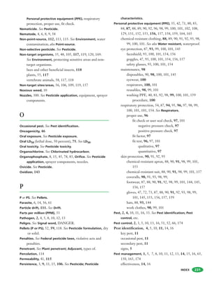 INDEX 231
Personal protective equipment (PPE), respiratory
protection, proper use, fit check.
Nematicide. See Pesticide.
Nematode, 4, 6, 8, 9, 58
Non-point-source, 112, 113, 115. See Environment, water
contamination; also Point-source.
Non-selective pesticide. See Pesticide.
Non-target organisms, 35, 48, 105, 117, 119, 120, 169.
See Environment, protecting sensitive areas and non-
target organisms.
bees and other beneficial insects, 118
plants, 55, 117
vertebrate animals, 58, 117, 118
Non-target sites/areas, 56, 106, 109, 119, 157
Noxious weed, 10
Nozzles, 300. See Pesticide application, equipment, sprayer
components.
O
Occasional pest. See Pest identification.
Oncogenicity, 46
Oral exposure. See Pesticide exposure.
Oral LD50 (lethal dose, 50 percent), 75. See LD50.
Oral toxicity. See Pesticide toxicity.
Organochlorine. See Chlorinated hydrocarbon.
Organophosphate, 8, 15, 45, 78, 83, Orifice. See Pesticide
application, sprayer components, nozzles.
Ovicide. See Pesticide.
Oxidizer, 143
P
P or PS. See Pellets.
Parasite, 6, 14, 56, 61
Particle drift, 111. See Drift.
Parts per million (PPM), 33
Pathogen, 2, 4, 5, 8, 10, 12, 13
Peligro. See Signal word, DANGER.
Pellets (P or PS), 52, 59, 118. See Pesticide formulation, dry
or solid.
Penalties. See Federal pesticide laws, violative acts and
penalties.
Penetrant. See Plant penetrant; Adjuvant, types of.
Percolation, 114
Permeability, 41, 115
Persistence, 3, 9, 11, 15, 106. See Pesticide; Pesticide
characteristics.
Personal protective equipment (PPE), 35, 42, 71, 80, 83,
84, 87, 88, 89, 90, 92, 96, 98, 99, 100, 101, 102, 108,
129, 131, 152, 153, 156, 157, 158, 159, 164, 165
chemical-resistant clothing, 88, 89, 90, 91, 92, 93, 98,
99, 100, 101. See also Water resistant, waterproof.
eye protection, 87, 93, 99, 100, 101, 145
faceshield, 93, 100, 101, 154, 156
goggles, 47, 93, 100, 101, 154, 156, 157
safety glasses, 93, 100, 101, 154
maintenance, 98
disposables, 90, 98, 100, 101, 145
eyewear, 100
respirators, 100, 101
reusables, 98, 99, 101
washing PPE, 40, 81, 92, 98, 99, 100, 101, 159
procedure, 100
respiratory protection, 54, 87, 94, 95, 96, 97, 98, 99,
100, 101, 101, 154. See Respirators.
proper use, 96
fit check or user seal check, 97, 101
negative pressure check, 97
positive pressure check, 97
fit factor, 97
fit test, 96, 97, 101
qualitative, 97
quantitative, 97
skin protection, 90, 91, 92, 93
chemical-resistant apron, 88, 90, 91, 98, 99, 101,
153
chemical-resistant suit, 88, 90, 91, 98, 99, 101, 157
coveralls, 90, 91, 93, 98, 99,
footwear, 87, 88, 90, 91, 92, 98, 99, 101, 144, 145,
156, 157
gloves, 47, 72, 73, 87, 88, 90, 91, 92, 93, 98, 99,
101, 145, 153, 156, 157, 159
hats, 88, 93, 144
work clothes, 90, 99, 101
Pest, 2, 4, 10, 11, 16, 33. See Pest identification; Pest
control, etc.
Pest control, 2, 3, 5, 10, 13, 16, 51, 52, 66, 174
Pest identification, 4, 5, 10, 11, 14, 16
key pest, 11
occasional pest, 11
secondary pest, 11
signs, 5
Pest management, 1, 5, 7, 8, 10, 11, 12, 13, 14, 15, 16, 65,
150, 163, 174
effectiveness, 14, 16
 