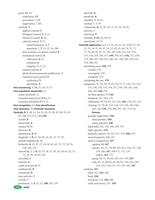 INDEX232
goals, 13, 14
eradication, 13
prevention, 7, 13
suppression, 7, 13
methods, 5
applied controls, 5
biological control, 5, 6, 13
chemical control, 8, 16,
cultural control, 7, 13
cultural practices, 7, 9
sanitation, 2, 7, 11, 12, 56, 180
host resistance or genetic control, 8
mechanical control, 6
cultivation, 6, 13
exclusion, 6
trapping, 7, 12, 22
natural controls, 5
physical/environmental modification, 7
regulatory pest control, 9
eradication, 9
quarantine, 9
Pest monitoring, 9, 11, 12, 14, 15, 57
Pest population thresholds, 12
action threshold, 12
economic injury level (EIL), 12
economic threshold (ET), 12
Pest recognition. See Pest identification.
Pest resistance. See Pesticide resistance.
Pesticide, 8, 9, 10, 13, 14, 15, 16, 33, 45, 47, 48, 51, 69,
87, 106, 113, 123, 140, 150
avicide, 8
bactericide, 8
contact, 9, 64
desiccant, 8
disinfectant, 8, 45
fungicide, 2, 8, 15, 43, 45, 61, 62, 71, 75, 78
growth regulator, 8, 36
herbicide, 8, 13, 15, 37, 43, 45, 61, 62, 71, 75, 76, 78,
118, 126, 151,
insecticide, 2, 3, 8, 15, 33, 36, 37, 45, 56, 58, 61, 62, 71,
75, 76, 78, 79, 83, 118
microbial, 8
miticide, 8
mode of action, 8, 15
molluscicide, 8
nematicide, 8
non-selective, 9
ovicide, 9
persistence, 3, 9, 11, 15, 106, 107, 119
piscicide, 8
predacide, 8
repellent, 8, 36, 61
residual, 3, 9, 59
rodenticide, 8, 15, 45, 56, 71, 75, 76, 78, 83,
selective, 9
selectivity, 9
systemic, 9, 61, 63, 64, 65
termiticide, 21, 51
Pesticide application, 6, 8, 12, 13, 14, 15, 16, 19,20, 21, 24,
32, 33, 34, 35, 43, 47, 51, 52, 62, 63, 64, 70, 71, 72,
73, 74, 84, 92, 93, 95, 101, 107, 110, 112, 115, 116,
117, 118, 119, 120, 133, 149, 150, 151, 156, 157, 158,
159, 160, 163, 164, 165, 166, 167, 168, 169, 170, 174,
178, 180, 181
calculating areas, 169, 170
circular, 170
rectangular, 170
triangular, 170
calculating the rate, 170
equipment, 35, 52, 54, 59, 63, 70, 72, 73, 126, 131, 132,
133, 145, 150, 155, 156, 157, 158, 159, 163, 164,
166, 167, 168, 174
air-blast sprayer, 93, 166
backpack, 232, 156, 174
calibration, 99, 54, 59, 115, 163, 169, 170, 171, 174
cleaning, 73, 74, 91, 115, 116, 117, 120, 142, 144,
145, 149, 158, 159, 160, 297, 167, 174. See
Rinsate.
granular applicators, 168
drop spreader, 168
rotary spreader, 168
hand-held, 232, 156, 166, 169, 174
high exposure, 156
hydraulic sprayer, 54, 115, 117, 159, 166, 174
manual sprayers, 166, 167
sprayer components, 167
agitator, 60, 167
nozzles, 54, 55, 59, 98, 124, 151, 156, 157, 158,
159, 166, 167, 168 172, 173, 174
orifice, 167, 172
pump, 54, 55, 59, 64, 145, 153, 159, 167
tank, 41, 53, 60, 61, 63, 64, 65, 116, 126, 150,
151, 152, 154, 155, 157, 159, 165, 167
methods, 163
band, 115, 163, 168
basal, 164
broadcast, 112, 164, 168
crack and crevice, 157, 164
 