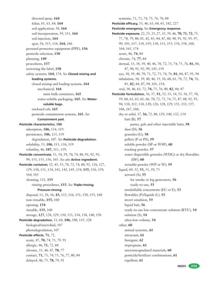 INDEX
directed spray, 164
foliar, 61, 63, 64, 164
soil application, 58, 164
soil incorporation, 59, 151, 164
soil injection, 164
spot, 56, 115, 118, 164, 166
personal protective equipment (PPE), 156
pesticide selection, 150
planning, 149
procedures, 157
reviewing the label, 150
safety systems, 164, 174. See Closed mixing and
loading systems.
closed mixing and loading systems, 164
mechanical, 164
mini-bulk containers, 165
water-soluble packaging, 165. See Water-
soluble bags.
enclosed cab, 165
pesticide containment systems, 165. See
Containment pad.
Pesticide characteristics, 106
adsorption, 106, 114, 119
persistence, 106, 113, 119
degradation, 107. See Pesticide degradation.
solubility, 53, 106, 113, 116, 119
volatility, 46, 107, 111, 119,
Pesticide concentrate, 51, 54, 59, 70, 74, 88, 91, 92, 93,
99, 153, 155, 156, 165. See also Active ingredient.
Pesticide container, 32, 43, 55, 70, 72, 74, 80, 92, 126, 127,
129, 130, 131, 134, 141, 142, 145, 154, 155, 156, 159,
164, 165
cleaning, 131, 155
rinsing procedures, 155. See Triple-rinsing;
Pressure-rinsing.
disposal, 11, 26, 36, 43, 112, 116, 131, 150, 155, 160
non-rinsable, 155, 160
opening, 154
rinsable, 155, 160
storage, 127, 128, 129, 130, 131, 134, 138, 140, 150
Pesticide degradation, 33, 64, 106, 108, 115, 128
biological/microbial, 107
photodegradation, 107
Pesticide effects, 71, 72,
acute, 47, 70, 74, 75, 79, 91
allergic, 46, 71, 72, 84
chronic, 33, 46, 47, 70, 77
contact, 71, 73, 74, 75, 76, 77, 80, 84
delayed, 46, 75, 78, 79, 91
233
systemic, 71, 73, 74, 75, 76, 78, 84
Pesticide efficacy, 33, 46, 63, 64, 65, 182, 227
Pesticide emergency. See Emergency response.
Pesticide exposure, 22, 23, 25, 27, 35, 39, 46, 70, 71, 72, 75,
77, 78, 79, 80, 81, 82, 83, 84, 87, 88, 90, 91, 92, 93, 97,
99, 101, 117, 118, 119, 130, 133, 153, 156, 158, 160,
164, 165, 174
acute, 46, 74, 84
chronic, 74, 77, 84
dermal, 33, 38, 39, 40, 46, 70, 72, 73, 74, 75, 76, 81, 84,
87, 90, 91, 92, 99, 145, 159
eye, 38, 39, 40, 70, 71, 72, 73, 74, 76, 81, 84, 87, 93, 94
inhalation, 38, 39, 40, 46, 55, 56, 60, 61, 70, 72, 74, 76,
81, 82, 84, 87, 94, 101, 154,
oral, 38, 46, 61, 72, 74, 75, 76, 80, 82, 84, 87
Pesticide formulation, 36, 37, 51, 52, 53, 54, 55, 56, 57, 58,
59, 60, 61, 63, 65, 66, 70, 72, 73, 74, 75, 87, 88, 92, 93,
94, 110, 112, 118, 120, 126, 128, 129, 151, 152, 157,
166, 167, 168,
dry or solid, 37, 56, 72, 88, 129, 140, 152, 154
bait (B), 57
pastes, gels and other injectable baits, 58
dust (D), 56
granules (G), 58
pellets (P or PS), 59
soluble powder (SP or WSP), 60
tracking powder, 57
water-dispersible granules (WDG) or dry flowables
(DF), 60
wettable powder (WP or W), 59
liquid, 69, 52, 53, 55, 59, 73
aerosol (A), 55
for smoke or fog generators, 56
ready-to-use, 55
emulsifiable concentrate (EC or E), 53
flowables (F)/liquids (L), 55
invert emulsion, 55
liquid bait, 56
ready-to-use low-concentrate solution (RTU), 54
solution (S), 54
ultra-low-volume, 54
other, 60
animal systemic, 61
attractant, 61
fumigant, 62
impregnate, 61
microencapsulated materials, 60
pesticide/fertilizer combinations, 61
repellent, 61
 
