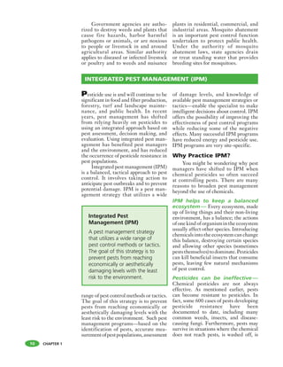 CHAPTER 1
Government agencies are autho-
rized to destroy weeds and plants that
cause fire hazards, harbor harmful
pathogens or animals, or are noxious
to people or livestock in and around
agricultural areas. Similar authority
applies to diseased or infected livestock
or poultry and to weeds and nuisance
plants in residential, commercial, and
industrial areas. Mosquito abatement
is an important pest control function
undertaken to protect public health.
Under the authority of mosquito
abatement laws, state agencies drain
or treat standing water that provides
breeding sites for mosquitoes.
INTEGRATED PEST MANAGEMENT (IPM)
Pesticide use is and will continue to be
significant in food and fiber production,
forestry, turf and landscape mainte-
nance, and public health. In recent
years, pest management has shifted
from relying heavily on pesticides to
using an integrated approach based on
pest assessment, decision making, and
evaluation. Using integrated pest man-
agement has benefited pest managers
and the environment, and has reduced
the occurrence of pesticide resistance in
pest populations.
Integrated pest management (IPM)
is a balanced, tactical approach to pest
control. It involves taking action to
anticipate pest outbreaks and to prevent
potential damage. IPM is a pest man-
agement strategy that utilizes a wide
range of pest control methods or tactics.
The goal of this strategy is to prevent
pests from reaching economically or
aesthetically damaging levels with the
least risk to the environment. Such pest
management programs—based on the
identification of pests, accurate mea-
surementofpestpopulations,assessment
of damage levels, and knowledge of
available pest management strategies or
tactics—enable the specialist to make
intelligent decisions about control. IPM
offers the possibility of improving the
effectiveness of pest control programs
while reducing some of the negative
effects. Many successful IPM programs
have reduced energy and pesticide use.
IPM programs are very site-specific.
Why Practice IPM?
You might be wondering why pest
managers have shifted to IPM when
chemical pesticides so often succeed
at controlling pests. There are many
reasons to broaden pest management
beyond the use of chemicals.
IPM helps to keep a balanced
ecosystem— Every ecosystem, made
up of living things and their non-living
environment, has a balance; the actions
of one kind of organism in the ecosystem
usually affect other species. Introducing
chemicals into the ecosystem can change
this balance, destroying certain species
and allowing other species (sometimes
peststhemselves)todominate.Pesticides
can kill beneficial insects that consume
pests, leaving few natural mechanisms
of pest control.
Pesticides can be ineffective—
Chemical pesticides are not always
effective. As mentioned earlier, pests
can become resistant to pesticides. In
fact, some 600 cases of pests developing
pesticide resistance have been
documented to date, including many
common weeds, insects, and disease-
causing fungi. Furthermore, pests may
survive in situations where the chemical
does not reach pests, is washed off, is
Integrated Pest
Management (IPM)
A pest management strategy
that utilizes a wide range of
pest control methods or tactics.
The goal of this strategy is to
prevent pests from reaching
economically or aesthetically
damaging levels with the least
risk to the environment.
10
 