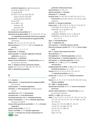 INDEX
protective equipment, respiratory protection.
air-purifying, 94, 95, 96, 101
air-supplying, 94
fit check or user seal check, 97, 101
negative pressure check, 97
positive pressure check, 97
fit factor, 97
fit test, 96, 97, 101
qualitative, 97
quantitative, 97
maintenance, 100
Restricted-entry interval (REI), 42, 71
Restricted-use pesticide (RUP), 20, 21, 37, 40, 105, 178. See
also Unclassified-use pesticide; General-use pesticide.
Reusable PPE. See Personal protective equipment (PPE),
maintenance.
Rinsate, 108, 112, 117, 154, 155, 158, 160
Risk assessment, 23, 25, 27, 71, 132. See Pesticide site
security.
Rodent, 1, 4, 5, 7, 8, 57, 71, 74
Rodenticide. See Pesticide.
Rotary spreader. See Granular applicators; Pesticide
application, equipment.
Roundworm. See Nematode.
Routes of entry statements. See Pesticide label, parts of,
precautionary statements.
RTU. See Ready-to-use low-concentrate solution.
Runoff, 116, 118, 119, 127, 200, 220, 223, 228, 232
RUP. See Restricted-use pesticide.
S
S. See Solution.
Safety glasses. See Personal protective equipment (PPE),
eye protection.
Safety systems. See Pesticide application.
Sanitation. See Pest management, methods, cultural
control.
Saturated zone, 113. See Groundwater.
Secondary pest. See Pest identification.
Secondary poisoning, 118. See Pesticide poisoning.
Section 18 exemption, 21, 34. See Pesticide registration,
emergency exemption
Section 24 (c) special local need (SLN), 21, 34. See Pesticide
registration.
Section 25 (b) of FIFRA, 21, 35, 38
Section 3 of FIFRA, 34. See Pesticide registration.
Security. See Pesticide site security; Transportation of
236
pesticides; Professional conduct.
Seed treatment, 56, 118, 130
Selective pesticide. See Pesticide.
Selectivity, 9. See Pesticide.
Sensitive areas, 65, 106, 109, 116, 117, 120, 164, 173. See
Environment, protecting sensitive areas and non-target
organisms.
Shelf life. See Storage of pesticides.
Signal word, 35, 38, 39, 40, 41, 47, 75, 76, 77, 84, 99, 129
CAUTION, 38, 39, 40, 62, 76, 77, 84
DANGER, 38, 39, 40, 76, 77, 99
peligro, 38, 76, 77
DANGER—POISON, 38, 62, 75, 76, 84, 99
WARNING, 39, 39, 40, 62, 76, 77, 84, 99
aviso, 38, 76
Signs. See Pest identification.
Site. See Application site.
Skin exposure. See Pesticide exposure, dermal.
Skull and crossbones symbol, 38, 75, 76. See Poison; Signal
word.
SLN. See Section 24 (c) special local need.
Slurry/preslurry, 152
Soil application. See Pesticide application, methods.
Soil incorporation. See Pesticide application, methods.
Soil injection. See Pesticide application, methods.
Solubility, 46, 53, 106, 113, 119. See Pesticide
characteristics.
Soluble powder (SP or WSP), 52, 60, 61, 66, 129, 152. See
Pesticide formulation, dry or solid.
Solution, 53, 60, 62, 64, 65, 66, 82, 116, 144, 167.
See Pesticide formulation, process.
Solution (S), 52, 54, 66, 152. See Pesticide formulation,
liquid.
Solvent, 51, 53, 54,, 55, 63, 74, 82, 88, 89, 106, 140. See also
Solution; Solubility.
SP or WSP. See Soluble powder.
Special local need (SLN), 34, 38. See Section 24 (c) special
local need.
Specific action statements. See Pesticide label, parts of,
precautionary statements.
Spill kit. See Spills, spill cleanup kit.
Spills, 25, 38, 47, 70, 73, 74, 83, 91, 107, 108, 112, 116, 124,
125, 128, 129, 130, 134, 137, 138, 139, 142, 143, 144,
145, 146, 165
cleanup, 125, 134, 142, 144, 145, 146, 165
contain, 116, 142, 143, 144, 146
control, 116, 125, 142, 146
dry, 144, 146
liquid, 143, 146
 