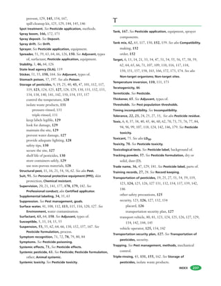 INDEX
prevent, 129, 145, 154, 167,
spill cleanup kit, 125, 129, 144, 145, 146
Spot treatment. See Pesticide application, methods.
Spray boom, 166, 172, 173
Spray deposit. See Deposit.
Spray drift. See Drift.
Sprayer. See Pesticide application, equipment.
Spreader, 51, 59, 63, 64, 66, 126, 150. See Adjuvant, types
of, surfactant; Pesticide application, equipment.
Stability, 3, 46, 64, 126
State lead agency (SLA), 119
Sticker, 51, 55, 150, 164. See Adjuvant, types of.
Stomach poison, 57, 197. See also Poison.
Storage of pesticides, 9, 19, 25, 40, 43, 47, 101, 112, 117,
119, 123, 124, 125, 127, 128, 129, 130, 131, 132, 133,
134, 138, 140, 141, 142, 150, 154, 155, 157
control the temperature, 128
isolate waste products, 131
pressure-rinsed, 131
triple-rinsed, 131
keep labels legible, 129
look for damage, 129
maintain the site, 129
prevent water damage, 127
provide adequate lighting, 128
safety tips, 130
secure the site, 127
shelf life of pesticides, 130
store containers safely, 129
use non-porous materials, 128
Structural pest, 11, 16, 21, 54, 56, 62. See also Pest.
Suit, 91. See Personal protective equipment (PPE), skin
protection; Chemical resistant.
Supervision, 20, 21, 141, 177, 178, 179, 182. See
Professional conduct; also Certified applicator.
Supplemental labeling, 34, 35, 63
Suppression. See Pest management, goals.
Surface water, 41, 108, 112, 113, 115, 116, 120, 127. See
Environment, water contamination.
Surfactant, 63, 64, 150. See Adjuvant, types of.
Susceptible, 5, 13, 14, 15, 55
Suspension, 53, 55, 62, 64, 66, 130, 152, 157, 167. See
Pesticide formulation, process.
Symptom recognition, 71, 72, 78, 79, 80, 84
Symptoms. See Pesticide poisoning.
Systemic effects, 71, See Pesticide effects.
Systemic pesticide, 61. See Pesticide; Pesticide formulation,
other; Animal systemic.
Systemic toxicity. See Pesticide toxicity.
237
T
Tank, 167. See Pesticide application, equipment, sprayer
components.
Tank mix, 62, 63, 117, 150, 152, 159. See also Compatibility.
making, 152
order, 152
Target, 6, 13, 14, 21, 33, 34, 47, 51, 54, 55, 56, 57, 58, 59,
62, 64, 65, 66, 71, 107, 109, 110, 116, 117, 118,
150, 151, 157, 158, 163, 166, 172, 173, 174. See also
Non-target organisms; Non-target sites.
Temperature inversion, 110, 111, 173
Teratogenicity, 46
Termiticide. See Pesticide.
Thickener, 65. See Adjuvant, types of.
Thresholds. See Pest population thresholds.
Timing incompatibility. See Incompatibility.
Tolerance, 22, 23, 24, 25, 27, 33, See also Pesticide residue.
Toxic, 6, 8, 37, 38, 40, 45, 46, 60, 62, 70, 73, 75, 76, 77, 84,
94, 96, 99, 107, 118, 124, 142, 146, 179. See Pesticide
toxicity.
Toxicant, 75. See also LD50.
Toxicity, 70. See Pesticide toxicity.
Toxicological tests. See Pesticide label, background of.
Tracking powder, 57. See Pesticide formulation, dry or
solid, dust (D).
Trade name, 36, 47, 129, 181. See Pesticide label, parts of.
Training records, 27, 28. See Record keeping.
Transportation of pesticides, 19, 25, 27, 51, 54, 59, 119,
123, 124, 125, 126, 127 131, 132, 134, 137, 139, 142,
146
other safety precautions, 125
security, 123, 126, 127, 132, 134
placard, 126
transportation security plan, 127
transport vehicle, 80, 81, 123, 124, 125, 126, 127, 129,
134, 142, 144, 145
vehicle operator, 125, 134, 142
Transportation security plan, 127. See Transportation of
pesticides, security.
Trapping. See Pest management, methods, mechanical
control.
Triple-rinsing, 43, 131, 155, 162. See Storage of
pesticides, isolate waste products.
 