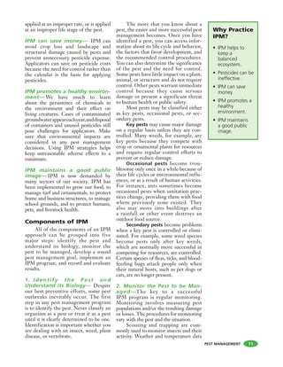 PEST MANAGEMENT
applied at an improper rate, or is applied
at an improper life stage of the pest.
IPM can save money— IPM can
avoid crop loss and landscape and
structural damage caused by pests and
prevent unnecessary pesticide expense.
Applicators can save on pesticide costs
because the need for control rather than
the calendar is the basis for applying
pesticides.
IPM promotes a healthy environ-
ment— We have much to learn
about the persistence of chemicals in
the environment and their effect on
living creatures. Cases of contaminated
groundwaterappeareachyear,anddisposal
of containers and unused pesticides still
pose challenges for applicators. Make
sure that environmental impacts are
considered in any pest management
decisions. Using IPM strategies helps
keep unreasonable adverse effects to a
minimum.
IPM maintains a good public
image—IPM is now demanded by
many sectors of our society. IPM has
been implemented to grow our food, to
manage turf and ornamentals, to protect
home and business structures, to manage
school grounds, and to protect humans,
pets, and livestock health.
Components of IPM
All of the components of an IPM
approach can be grouped into five
major steps: identify the pest and
understand its biology, monitor the
pest to be managed, develop a sound
pest management goal, implement an
IPM program, and record and evaluate
results.
1. I dentif y the Pest and
Understand its Biology— Despite
our best preventive efforts, some pest
outbreaks inevitably occur. The first
step in any pest management program
is to identify the pest. Never classify an
organism as a pest or treat it as a pest
until it is clearly determined to be one.
Identification is important whether you
are dealing with an insect, weed, plant
disease, or vertebrate.
The more that you know about a
pest, the easier and more successful pest
management becomes. Once you have
identified a pest, you can access infor-
mation about its life cycle and behavior,
the factors that favor development, and
the recommended control procedures.
You can also determine the significance
of the pest and the need for control.
Some pests have little impact on a plant,
animal, or structure and do not require
control. Other pests warrant immediate
control because they cause serious
damage or present a significant threat
to human health or public safety.
Most pests may be classified either
as key pests, occasional pests, or sec-
ondary pests.
Key pests may cause major damage
on a regular basis unless they are con-
trolled. Many weeds, for example, are
key pests because they compete with
crop or ornamental plants for resources
and require regular control efforts to
prevent or reduce damage.
Occasional pests become trou-
blesome only once in a while because of
their life cycles or environmental influ-
ences, or as a result of human activities.
For instance, ants sometimes become
occasional pests when sanitation prac-
tices change, providing them with food
where previously none existed. They
also may move into buildings after
a rainfall or other event destroys an
outdoor food source.
Secondary pests become problems
when a key pest is controlled or elimi-
nated. For example, some weed species
become pests only after key weeds,
which are normally more successful in
competing for resources, are controlled.
Certain species of fleas, ticks, and blood-
feeding bugs attack people only when
their natural hosts, such as pet dogs or
cats, are no longer present.
2. Monitor the Pest to be Man-
aged—The key to a successful
IPM program is regular monitoring.
Monitoring involves measuring pest
populations and/or the resulting damage
or losses. The procedures for monitoring
vary with the pest and the situation.
Scouting and trapping are com-
monly used to monitor insects and their
activity. Weather and temperature data
Why Practice
IPM?
• IPM helps to
keep a
balanced
ecosystem.
• Pesticides can be
ineffective.
• IPM can save
money.
• IPM promotes a
healthy
environment.
• IPM maintains
a good public
image.
11
 