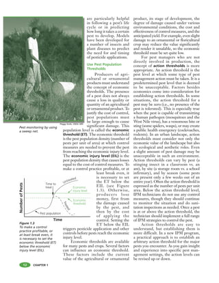 CHAPTER 1
are particularly helpful
in following a pest’s life
cycle or in predicting
how long it takes a certain
pest to develop. Models
have been developed for
a number of insects and
plant diseases to predict
the need for and timing
of pesticide applications.
Use Pest Population
Thresholds
Producers of agri-
cultural or ornamental
products must understand
the concept of economic
thresholds. The presence
of a pest does not always
cause a loss in quality or
quantity of an agricultural
orornamentalproduct.To
justify the cost of control,
pest populations must
be large enough to cause
significant damage. This
population level is called the economic
threshold (ET). The economic threshold
is the pest population density (number of
pests per unit of area) at which control
measures are needed to prevent the pest
from reaching the economic injury level.
The economic injury level (EIL) is the
pest population density that causes losses
equal to the cost of control measures. To
make a control practice profitable, or at
least break even, it
is necessary to set
the ET below the
EIL (see Figure
1.3). Otherwise,
producers lose
money, first from
the damage caused
by the pest, and
then by the cost
of applying the
control. Setting the
ET below the EIL
triggers pesticide application and other
controls before pests reach the economic
injury level.
Economic thresholds are available
for many pests and crops. Several factors
can influence an economic threshold.
These factors include the current
value of the agricultural or ornamental
product, its stage of development, the
degree of damage caused under various
environmental conditions, the cost and
effectiveness of control measures, and the
anticipated yield. For example, even slight
damage to an ornamental or floricultural
crop may reduce the value significantly
and render it unsalable, so the economic
threshold must be set quite low.
For pest managers who are not
directly involved in production, the
concept of action thresholds is more
appropriate. An action threshold is the
pest level at which some type of pest
management action must be taken. It is a
predetermined pest level that is deemed
to be unacceptable. Factors besides
economics come into consideration for
establishing action thresholds. In some
situations, the action threshold for a
pest may be zero (i.e., no presence of the
pest is tolerated). This is especially true
when the pest is capable of transmitting
a human pathogen (mosquitoes and the
West Nile virus), has a venomous bite or
sting (some spiders, wasps), or may create
a public health emergency (cockroaches,
rodents). In an urban landscape, action
thresholds must consider not only the
economic value of the landscape but also
its ecological and aesthetic roles. Even
a slight amount of pest damage may be
unacceptable in such an environment.
Action thresholds can vary by pest (a
stinging insect in a classroom vs. an
ant), by site (a storage room vs. a school
infirmary), and by season (some pests
are present only a few weeks out of an
entire year). Often the action threshold is
expressed as the number of pests per unit
area. Below the action threshold level,
IPM technicians do not use any control
measures, though they should continue
to monitor the situation and do sani-
tation inspections as needed. Once a pest
is at or above the action threshold, the
technician should implement a full range
of IPM strategies to control the pest.
Action thresholds are easy to
understand, but establishing them is
more difficult. In a new IPM program,
a practical approach is to establish an
arbitrary action threshold for the major
pests you encounter. As you gain insight
and experience into specific pest man-
agement settings, the action levels can
be revised up or down.
Pest monitoring by using
a sweep net.
Figure 1.3
To make a control
practice profitable, or
at least break even, it
is necessary to set the
economic threshold (ET)
below the economic
injury level (EIL).
12
Peggy Greb, USDA ARS
 