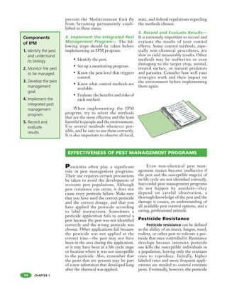 CHAPTER 1
Pesticides often play a significant
role in pest management programs.
Their use requires certain precautions
be taken to avoid the development of
resistant pest populations. Although
pest resistance can occur, it does not
cause every pesticide failure. Make sure
that you have used the correct pesticide
and the correct dosage, and that you
have applied the pesticide according
to label instructions. Sometimes a
pesticide application fails to control a
pest because the pest was not identified
correctly and the wrong pesticide was
chosen. Other applications fail because
the pesticide was not applied at the
correct time—the pest may not have
been in the area during the application,
or it may have been in a life cycle stage
or location where it was not susceptible
to the pesticide. Also, remember that
the pests that are present may be part
of a new infestation that developed long
after the chemical was applied.
Even non-chemical pest man-
agement tactics become ineffective if
the pest and the susceptible stage(s) of
its life cycle are not identified correctly.
Successful pest management programs
do not happen by accident—they
depend on careful observation, a
thorough knowledge of the pest and the
damage it causes, an understanding of
all available pest control options, and a
caring, professional attitude.
Pesticide Resistance
Pesticide resistance can be defined
as the ability of an insect, fungus, weed,
rodent, or other pest to tolerate a pes-
ticide that once controlled it. Resistance
develops because intensive pesticide
use kills the susceptible individuals in
a population, leaving only the resistant
ones to reproduce. Initially, higher
labeled rates and more frequent appli-
cations are needed to control resistant
pests. Eventually, however, the pesticide
prevent the Mediterranean fruit fly
from becoming permanently estab-
lished in these states.
4. Implement the Integrated Pest
Management Program— The fol-
lowing steps should be taken before
implementing an IPM program:
• Identify the pest.
• Set up a monitoring program.
• Know the pest level that triggers
control.
• Know what control methods are
available.
• Evaluate the benefits and risks of
each method.
When implementing the IPM
program, try to select the methods
that are the most effective and the least
harmful to people and the environment.
Use several methods whenever pos-
sible, and be sure to use them correctly.
It is also important to observe all local,
state, and federal regulations regarding
the methods chosen.
5. Record and Evaluate Results—
It is extremely important to record and
evaluate the results of your control
efforts. Some control methods, espe-
cially non-chemical procedures, are
slow to yield measurable results. Other
methods may be ineffective or even
damaging to the target crop, animal,
treated surface, or natural predators
and parasites. Consider how well your
strategies work and their impact on
the environment before implementing
them again.
Components
of IPM
1. Identify the pest
and understand
its biology.
2. Monitor the pest
to be managed.
3. Develop the pest
management
goal.
4. Implement the
integrated pest
management
program.
5. Record and
evaluate
results.
EFFECTIVENESS OF PEST MANAGEMENT PROGRAMS
14
 