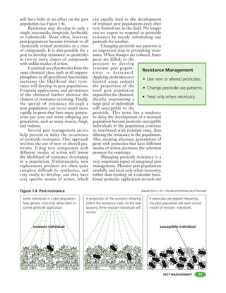 PEST MANAGEMENT
will have little or no effect on the pest
population (see Figure 1.4).
Resistance may develop to only a
single insecticide, fungicide, herbicide,
or rodenticide. More often, however,
pest populations become resistant to all
chemically related pesticides in a class
of compounds. It is also possible for a
pest to develop resistance to pesticides
in two or more classes of compounds
with unlike modes of action.
Continual use of pesticides from the
same chemical class, such as all organo-
phosphate or all pyrethroid insecticides,
increases the likelihood that resis-
tance will develop in pest populations.
Frequent applications and persistence
of the chemical further increase the
chances of resistance occurring. Finally,
the spread of resistance through a
pest population can occur much more
rapidly in pests that have many genera-
tions per year and many offspring per
generation, such as many insects, fungi,
and rodents.
Several pest management tactics
help prevent or delay the occurrence
of pesticide resistance. One approach
involves the use of new or altered pes-
ticides. Using new compounds with
different modes of action will lessen
the likelihood of resistance developing
in a population. Unfortunately, new
replacement products are often quite
complex, difficult to synthesize, and
very costly to develop, and they have
very specific modes of action, which
can rapidly lead to the development
of resistant pest populations even after
very limited use in the field. No longer
can we expect to respond to pesticide
resistance by merely substituting one
pesticide for another.
Changing pesticide use patterns is
an important step in preventing resis-
tance. When dosages are reduced, fewer
pests are killed, so the
pressure to develop
resistant pest popula-
tions is decreased.
Applying pesticides over
limited areas reduces
the proportion of the
total pest population
exposed to the chemical,
thereby maintaining a
large pool of individuals
still susceptible to the
pesticide. This tactic has a tendency
to delay the development of a resistant
population because pesticide-susceptible
individuals in the population continue
to interbreed with resistant ones, thus
diluting the resistance in the population.
Also, treating alternate generations of
pests with pesticides that have different
modes of action decreases the selection
pressure for resistance.
Managing pesticide resistance is a
very important aspect of integrated pest
management. Monitor pest populations
carefully and treat only when necessary,
rather than treating on a calendar basis.
Good pesticide application records are
Resistance Management
• Use new or altered pesticides.
• Change pesticide use patterns.
• Treat only when necessary.
15
Adapted from U. of C. The Safe and Effective Use of Pesticides
 