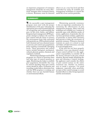 CHAPTER 1
an important component of resistance
management. Pesticides are more effec-
tively managed when treatment history
is known. Resistance must be detected
when it is at a very low level and then
controlled by using all available pest
management techniques to extend the
useful life of our current pesticides.
To be successful, a pest management
program must start with the proper
identification of the pest. Choosing the
appropriatepestcontrolmethoddepends
on recognizing and understanding the
pest, its life cycle, habits, and habitat.
Integrated pest management (IPM) pro-
grams attempt to balance the need for
pest control with the desire to protect
the environment from risks associated
with pesticide use. IPM methods include
both chemical and non-chemical means
to prevent and control pest populations
from reaching economically damaging
levels. These prevention and control
tactics include biological, mechanical,
cultural, physical, genetic, chemical, and
regulatory methods.
MonitoringtechniquesusedinIPM
programs are critical to knowing when
and what type of control measures to
apply. Monitoring also helps to establish
pest population thresholds that may
be used for deciding when pest control
action should be taken. Evaluation and
recording results help to determine how
well the IPM program is working and
whether there are any harmful human
or environmental effects.
Minimizing pesticide resistance
is also an important consideration for
sustaining the effectiveness of pest
management programs. Many tools and
techniques are available (e.g., rotation of
pesticide types with different modes of
action, application of pesticides that do
not leave persistent residues, application
of pesticides at below-label amounts)
that prevent or delay the occurrence of
pesticide resistance. Whenever chemical
controls are used, it is critical to read
and follow all label directions correctly
to avoid misapplication.
If the pest has not been properly
identified, even non-chemical means
of pest control will fail. It is the appli-
cator’s responsibility to consider all of
the factors relevant to the pest control
situation. Beyond simply identifying the
pest and choosing a control strategy,
the applicator must consider the effects
of pest control actions on the entire
treatment site, whether an outdoor
area or inside a structure. Use good
judgment, especially when pesticides
are part of the control strategy, to avoid
harmful effects to other living organisms
and the environment.
SUMMARY
16
 