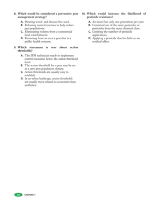 CHAPTER 1
8. Which would be considered a preventive pest
management strategy?
A. Planting weed- and disease-free seed.
B. Releasing natural enemies to help reduce
pest populations.
C. Eliminating rodents from a commercial
food establishment.
D. Removing from an area a pest that is a
public health concern.
9. Which statement is true about action
thresholds?
A. The IPM technician needs to implement
control measures below the action threshold
level.
B. The action threshold for a pest may be set
at a zero pest population density.
C. Action thresholds are usually easy to
establish.
D. In an urban landscape, action thresholds
are usually more related to economics than
aesthetics.
10. Which would increase the likelihood of
pesticide resistance?
A. An insect has only one generation per year.
B. Continual use of the same pesticides or
pesticides from the same chemical class.
C. Limiting the number of pesticide
applications.
D. Applying a pesticide that has little or no
residual effect.
18
 