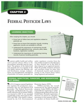 FEDERAL PESTICIDE LAWS
FEDERAL PESTICIDE LAWS
To protect public health and welfare
and to prevent adverse effects to the
environment, pesticides must be regu-
lated. The purpose of the federal and
state pesticide acts is to regulate in the
best public interest the labeling, sale
and distribution, storage, transpor-
tation, use and application, and disposal
of pesticides. In essence, pesticides are
under regulatory scrutiny from the
time of their inception in the laboratory
to their ultimate use in the field or
their disposal in an approved manner.
With the possible exception of human
and veterinary drugs, no other class
of chemicals receives such extensive
testing in the United States before
being registered and marketed.
After studying this chapter, you should:
• Know how to follow laws and regulations related to
pesticide use.
• Know how to ensure that operation records, including
application records, are accessible to officials.
• Understand the importance of maintaining records
of pesticide applications (e.g., amounts, pests, dates,
locations, registration numbers).
• Understand the importance of maintaining training
records of persons handling pesticides.
LEARNING OBJECTIVES
19
FEDERAL INSECTICIDE, FUNGICIDE, AND RODENTICIDE
ACT (FIFRA)
The U.S. Congress enacted legislation
that regulates the production, trans-
portation, sale, use, and disposal of all
pesticides. The Federal Insecticide,
Fungicide, and Rodenticide Act, com-
monly referred to by its initials, FIFRA,
was enacted in 1947. It was amended
considerably in 1972, then again in 1975,
1978, and 1988. This statute is admin-
istered by the U.S. Environmental
Protection Agency (EPA).
FIFRA provides the overall
framework for the federal pesticide
program. Under FIFRA, the EPA is
responsible for registering or autho-
rizng pesticide products for use in the
United States. Pesticide registration
decisions are based on a detailed
assessment of the potential effects
of a product on human health and
l
CHAPTER 2
 