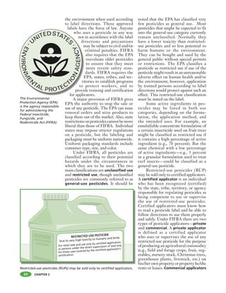 CHAPTER 2
the environment when used according
to label directions. These approved
labels have the force of law. Anyone
who uses a pesticide in any way
not in accordance with the label
directions and precautions
may be subject to civil and/or
criminal penalties. FIFRA
also requires that the EPA
reevaluate older pesticides
to ensure that they meet
more recent safety stan-
dards. FIFRA requires the
EPA, states, tribes, and ter-
ritories to establish programs
to protect workers, and to
provide training and certification
for applicators.
A major provision of FIFRA gives
EPA the authority to stop the sale or
use of any pesticide. The EPA can issue
removal orders and seize products to
keep them out of the market. Also, state
restrictionsonpesticidescannotbemore
liberal than those of FIFRA. Individual
states may impose stricter regulations
on a pesticide, but the labeling and
packaging must be uniform nationwide.
Uniform packaging standards include
container type, size, and color.
Under FIFRA, all pesticides are
classified according to their potential
hazards under the circumstances in
which they are to be used. The two
main classifications are unclassified use
and restricted use, though unclassified
pesticides are commonly referred to as
general-use pesticides. It should be
noted that the EPA has classified very
few pesticides as general use. Most
pesticides that might be expected to fit
into the general-use category currently
remain unclassified. Normally they
have a lower toxicity than restricted-
use pesticides and so less potential to
harm humans or the environment.
They can be bought and used by the
general public without special permits
or restrictions. The EPA classifies a
pesticide as restricted use if use of the
pesticide might result in an unreasonable
adverse effect on human health and/or
the environment; however, application
by trained persons according to label
directions would protect against such an
effect. This restricted-use classification
must be stated on the label.
Some active ingredients in pes-
ticides may be listed in both use
categories, depending on the formu-
lation, the application method, and
the intended uses. For example, an
emulsifiable concentrate formulation of
a certain insecticide used on fruit trees
might be classified as restricted use if
it contains a high percentage of active
ingredient (e.g., 70 percent). But the
same chemical with a low percentage
of active ingredients—e.g., 5 percent
in a granular formulation used to treat
turf insects—could be classified as a
general-use pesticide.
Restricted-use pesticides (RUP)
may be sold only to certified applicators.
A certified applicator is an individual
who has been recognized (certified)
by the state, tribe, territory, or agency
responsible for regulating pesticides as
being competent to use or supervise
the use of restricted-use pesticides.
Certified applicators must know how
to read a pesticide label and be able to
follow directions to use them properly
and safely. Under FIFRA there are two
types of pesticide applicators—private
and commercial. A private applicator
is defined as a certified applicator
who uses or supervises the use of any
restricted-use pesticide for the purpose
of producing an agricultural commodity
(e.g., field and forage crops, fruit, veg-
etables, nursery stock, Christmas trees,
greenhouse plants, livestock, etc.) on
his/her own property or property he/she
rents or leases. Commercial applicatorsRestricted-use pesticides (RUPs) may be sold only to certified applicators.
The Environmental
Protection Agency (EPA)
is the agency responsible
for administering the
Federal Insecticide,
Fungicide, and
Rodenticide Act (FIFRA).
who u
not
di
m
E
ri
to
provid
for applic
20
 