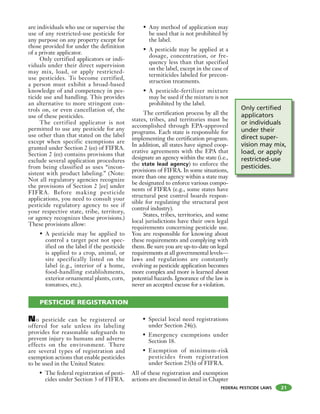 FEDERAL PESTICIDE LAWS
are individuals who use or supervise the
use of any restricted-use pesticide for
any purpose on any property except for
those provided for under the definition
of a private applicator.
Only certified applicators or indi-
viduals under their direct supervision
may mix, load, or apply restricted-
use pesticides. To become certified,
a person must exhibit a broad-based
knowledge of and competency in pes-
ticide use and handling. This provides
an alternative to more stringent con-
trols on, or even cancellation of, the
use of these pesticides.
The certified applicator is not
permitted to use any pesticide for any
use other than that stated on the label
except when specific exemptions are
granted under Section 2 (ee) of FIFRA.
Section 2 (ee) contains provisions that
exclude several application procedures
from being classified as uses “incon-
sistent with product labeling.” (Note:
Not all regulatory agencies recognize
the provisions of Section 2 [ee] under
FIFRA. Before making pesticide
applications, you need to consult your
pesticide regulatory agency to see if
your respective state, tribe, territory,
or agency recognizes these provisions.)
These provisions allow:
• A pesticide may be applied to
control a target pest not spec-
ified on the label if the pesticide
is applied to a crop, animal, or
site specifically listed on the
label (e.g., interior of a home,
food-handling establishments,
exterior ornamental plants, corn,
tomatoes, etc.).
• Any method of application may
be used that is not prohibited by
the label.
• A pesticide may be applied at a
dosage, concentration, or fre-
quency less than that specified
on the label, except in the case of
termiticides labeled for precon-
struction treatments.
• A pesticide-fertilizer mixture
may be used if the mixture is not
prohibited by the label.
The certification process by all the
states, tribes, and territories must be
accomplished through EPA-approved
programs. Each state is responsible for
implementing the certification program.
In addition, all states have signed coop-
erative agreements with the EPA that
designate an agency within the state (i.e.,
the state lead agency) to enforce the
provisions of FIFRA. In some situations,
more than one agency within a state may
be designated to enforce various compo-
nents of FIFRA (e.g., some states have
structural pest control boards respon-
sible for regulating the structural pest
control industry).
States, tribes, territories, and some
local jurisdictions have their own legal
requirements concerning pesticide use.
You are responsible for knowing about
these requirements and complying with
them. Be sure you are up-to-date on legal
requirements at all governmental levels—
laws and regulations are constantly
evolving as pesticide application becomes
more complex and more is learned about
potential hazards. Ignorance of the law is
never an accepted excuse for a violation.
21
PESTICIDE REGISTRATION
Only certified
applicators
or individuals
under their
direct super-
vision may mix,
load, or apply
restricted-use
pesticides.
No pesticide can be registered or
offered for sale unless its labeling
provides for reasonable safeguards to
prevent injury to humans and adverse
effects on the environment. There
are several types of registration and
exemption actions that enable pesticides
to be used in the United States:
• The federal registration of pesti-
cides under Section 3 of FIFRA.
• Special local need registrations
under Section 24(c).
• Emergency exemptions under
Section 18.
• Exemption of minimum-risk
pesticides from registration
under Section 25(b) of FIFRA.
All of these registration and exemption
actions are discussed in detail in Chapter
 