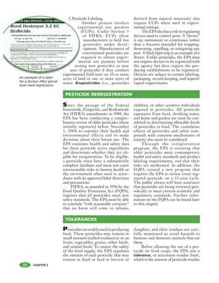 CHAPTER 2
3, Pesticide Labeling.
Another process involves
experimental use permits
(EUPs). Under Section 5
of FIFRA, EUPs allow
manufacturers to field test
pesticides under devel-
opment. Manufacturers of
conventional pesticides are
required to obtain experi-
mental use permits before
testing new pesticides or new
uses of pesticides if they conduct
experimental field tests on 10 or more
acres of land or one or more acres of
water. Biopesticides (i.e., pesticides
derived from natural materials) also
require EUPs when used in experi-
mental settings.
TheEPAalsohasaroleinregulating
devices used to control pests. A “device”
is any instrument or contrivance (other
than a firearm) intended for trapping,
destroying, repelling, or mitigating any
pest. A black light trap is an example of a
device. Unlike pesticides, the EPA does
not require devices to be registered with
the agency but does require the pro-
ducing establishment to be registered.
Devices are subject to certain labeling,
packaging, record-keeping, and import/
export requirements.
3, Pestic
ex
(
m
test
uses of
experiment
PESTICIDE REREGISTRATION
TOLERANCES
Since the passage of the Federal
Insecticide, Fungicide, and Rodenticide
Act (FIFRA) amendments in 1988, the
EPA has been conducting a compre-
hensive review of older pesticides (those
initially registered before November
1, 1984) to consider their health and
environmental effects and to make
decisions about their future use. The
EPA examines health and safety data
for these pesticide active ingredients
and determines whether they are eli-
gible for reregistration. To be eligible,
a pesticide must have a substantially
complete database and must not cause
unreasonable risks to human health or
the environment when used in accor-
dance with its approved label directions
and precautions.
FIFRA, as amended in 1996 by the
Food Quality Protection Act (FQPA),
requires that all pesticides meet new
safety standards. The EPA must be able
to conclude “with reasonable certainty”
that no harm will come to infants,
children, or other sensitive individuals
exposed to pesticides. All pesticide
exposures from food, drinking water,
and home and garden use must be con-
sidered in determining allowable levels
of pesticides in food. The cumulative
effects of pesticides and other com-
pounds with common mechanisms of
toxicity also must be considered.
Through the reregistration
program, the EPA is ensuring that
older pesticides meet contemporary
health and safety standards and product
labeling requirements, and that their
risks are moderated. In addition, the
FQPA created a new program that
requires the EPA to review every reg-
istered pesticide on a 15-year cycle.
The public always will have assurance
that pesticides are being reviewed peri-
odically to meet current scientific and
regulatory standards. Further infor-
mation on the FQPA can be found later
in this chapter.
Pesticidesarewidelyusedinproducing
food. These pesticides may remain in
small amounts (called residues) in or on
fruits, vegetables, grains, other foods,
and animal feeds. To ensure the safety
of the food supply, the EPA regulates
the amount of each pesticide that may
remain in food or feed at harvest or
slaughter, and their residues are care-
fully monitored to avoid hazards to
humans and domestic animals that eat
them.
Before allowing the use of a pes-
ticide on food crops, the EPA sets a
tolerance, or maximum residue limit,
which is the amount of pesticide residue
22
An example of a label
for a Section 24(c) special
local need registration.
 