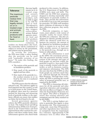 FEDERAL PESTICIDE LAWS
that may legally
remain on or in
treated crops
and animals
(and animal
products, such
as milk or eggs)
to be sold for
food or feed.
The tolerance is
the residue level
that triggers
enforcement
actions. Federal
agencies moni-
tor food and
feed products
for tolerance
violations. If
residues are found above that level,
the commodity will be condemned or
subject to seizure by the government,
and violators may be prosecuted.
In setting the tolerance,
the EPA must make a safety finding
that the pesticide can be used
with “reasonable certainty of no
harm.” To make this finding, the
EPA considers:
• The toxicity of the pesticide and
its breakdown products.
• How much of the pesticide is
applied and how often.
• How much of the pesticide (i.e.,
the residue) remains in or on
food by the time it is marketed
and prepared.
The EPA ensures that the tolerance
selected is safe. The tolerance applies to
food imported into this country, as well
as to food grown in the United States.
In addition, there must be a practical
method for detecting and measuring
levels of pesticide residues so the regu-
latory officials can ensure that residues
are below the level found to be safe.
Several government agencies
enforce the EPA’s pesticide tolerances
in food. The federal Food and Drug
Administration (FDA) tests food pro-
duced in the United States and food
imported from other countries for com-
pliance with these residue limits. State
enforcement agencies also check foods
produced in this country. In addition,
the U.S. Department of Agriculture
(USDA) tests meat and milk. The
USDA and the FDA have programs
designed to develop statistically valid
information on pesticide residues in
foods. They provide this information
to the EPA to use in its risk assessment
for pesticides. If USDA staff members
detect violations of tolerances in their
data collection program, they notify
the FDA.
Pesticide companies, or regis-
trants, must submit a wide variety of
scientific studies for review before
the EPA sets a tolerance. The data are
designed to identify possible harmful
effects the chemical could have on
humans (its toxicity), the amount of
the chemical (or breakdown products)
likely to remain in or on food, and
other possible sources of exposures
to the pesticide (e.g., through use in
homes or other places).
All of this information is used
in the EPA’s risk assessment process.
The risk assessment includes consid-
eration of the amounts and types of
food people eat and how widely the
pesticide is used (i.e., how much of the
crop is actually treated with the pes-
ticide), as well as chemistry, toxicity,
and exposure information. The EPA
also uses data from the USDA on what
foods people eat and how much they
eat, collected through the Pesticide
Data Program. Through these evalu-
ations, the EPA is ensuring the overall
safety of proposed pesticide uses, as
required by the FQPA.
The EPA is reassessing old toler-
ances for all the pesticide and other
ingredient tolerances and exemptions
that were in effect as of August 3, 1996,
when the Food Quality Protection Act
was signed. This effort is designed to
ensure that existing tolerances and
exemptions meet the safety standard set
by the FQPA.
The EPA is giving highest pri-
ority to pesticides that appear to pose
the greatest risk. This reassessment is
a large task—more than 450 pesticides
and other ingredients have tolerances
or exemptions from the requirement
for a tolerance. Approximately 9,700
tolerances were in effect when the
23
A USDA chemist prepares
extracts of fruits and
vegetables for analysis of
pesticide residues.
Stephen Ausmus, USDA Agricultural
Research Service
S h S i l l
Tolerance
The maximum
pesticide
residue limit
that may
legally remain
on or in
treated crops
and animals
or animal
products sold
for food or
feed.
 