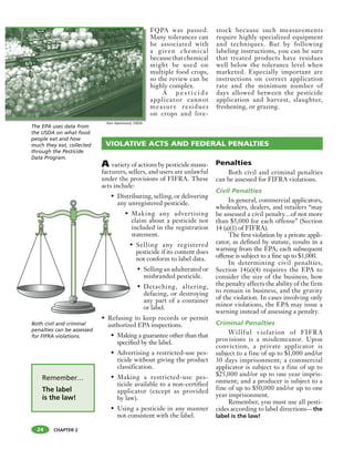 CHAPTER 2
FQPA was passed.
Many tolerances can
be associated with
a given chemical
becausethatchemical
might be used on
multiple food crops,
so the review can be
highly complex.
A p e s t i c i d e
applicator cannot
measure residues
on crops and live-
stock because such measurements
require highly specialized equipment
and techniques. But by following
labeling instructions, you can be sure
that treated products have residues
well below the tolerance level when
marketed. Especially important are
instructions on correct application
rate and the minimum number of
days allowed between the pesticide
application and harvest, slaughter,
freshening, or grazing.
Both civil and criminal
penalties can be assessed
for FIFRA violations.
A variety of actions by pesticide manu-
facturers, sellers, and users are unlawful
under the provisions of FIFRA. These
acts include:
• Distributing, selling, or delivering
any unregistered pesticide.
• Making any advertising
claim about a pesticide not
included in the registration
statement.
• Selling any registered
pesticide if its content does
not conform to label data.
• Selling an adulterated or
misbranded pesticide.
• Detaching, altering,
defacing, or destroying
any part of a container
or label.
• Refusing to keep records or permit
authorized EPA inspections.
• Making a guarantee other than that
specified by the label.
• Advertising a restricted-use pes-
ticide without giving the product
classification.
• Making a restricted-use pes-
ticide available to a non-certified
applicator (except as provided
by law).
• Using a pesticide in any manner
not consistent with the label.
Penalties
Both civil and criminal penalties
can be assessed for FIFRA violations.
Civil Penalties
In general, commercial applicators,
wholesalers, dealers, and retailers “may
be assessed a civil penalty…of not more
than $5,000 for each offense” (Section
14 (a)(1) of FIFRA).
The first violation by a private appli-
cator, as defined by statute, results in a
warning from the EPA; each subsequent
offense is subject to a fine up to $1,000.
In determining civil penalties,
Section 14(a)(4) requires the EPA to
consider the size of the business, how
the penalty affects the ability of the firm
to remain in business, and the gravity
of the violation. In cases involving only
minor violations, the EPA may issue a
warning instead of assessing a penalty.
Criminal Penalties
Willful violation of FIFRA
provisions is a misdemeanor. Upon
conviction, a private applicator is
subject to a fine of up to $1,000 and/or
30 days imprisonment; a commercial
applicator is subject to a fine of up to
$25,000 and/or up to one year impris-
onment; and a producer is subject to a
fine of up to $50,000 and/or up to one
year imprisonment.
Remember, you must use all pesti-
cides according to label directions—the
label is the law!
VIOLATIVE ACTS AND FEDERAL PENALTIES
The EPA uses data from
the USDA on what food
people eat and how
much they eat, collected
through the Pesticide
Data Program.
Ken Hammond, USDA
24
Remember…
The label
is the law!
 