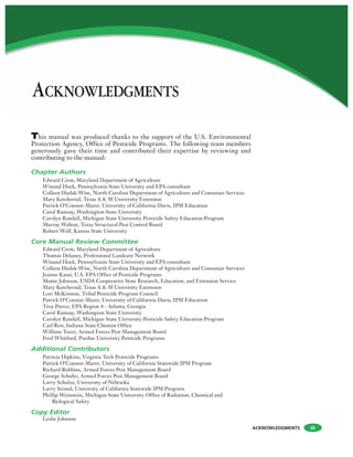 ACKNOWLEDGMENTS iii
This manual was produced thanks to the support of the U.S. Environmental
Protection Agency, Office of Pesticide Programs. The following team members
generously gave their time and contributed their expertise by reviewing and
contributing to the manual:
Chapter Authors
Edward Crow, Maryland Department of Agriculture
Winand Hock, Pennsylvania State University and EPA consultant
Colleen Hudak-Wise, North Carolina Department of Agriculture and Consumer Services
Mary Ketchersid, Texas A & M University Extension
Patrick O’Connor-Marer, University of California-Davis, IPM Education
Carol Ramsay, Washington State University
Carolyn Randall, Michigan State University Pesticide Safety Education Program
Murray Walton, Texas Structural Pest Control Board
Robert Wolf, Kansas State University
Core Manual Review Committee
Edward Crow, Maryland Department of Agriculture
Thomas Delaney, Professional Landcare Network
Winand Hock, Pennsylvania State University and EPA consultant
Colleen Hudak-Wise, North Carolina Department of Agriculture and Consumer Services
Jeanne Kasai, U.S. EPA Office of Pesticide Programs
Monte Johnson, USDA Cooperative State Research, Education, and Extension Service
Mary Ketchersid, Texas A & M University Extension
Lori McKinnon, Tribal Pesticide Program Council
Patrick O’Connor-Marer, University of California-Davis, IPM Education
Troy Pierce, EPA Region 4 - Atlanta, Georgia
Carol Ramsay, Washington State University
Carolyn Randall, Michigan State University Pesticide Safety Education Program
Carl Rew, Indiana State Chemist Office
William Tozer, Armed Forces Pest Management Board
Fred Whitford, Purdue University Pesticide Programs
Additional Contributors
Patricia Hipkins, Virginia Tech Pesticide Programs
Patrick O’Connor-Marer, University of California Statewide IPM Program
Richard Robbins, Armed Forces Pest Management Board
George Schultz, Armed Forces Pest Management Board
Larry Schulze, University of Nebraska
Larry Strand, University of California Statewide IPM Program
Phillip Weinstein, Michigan State University Office of Radiation, Chemical and
Biological Safety
Copy Editor
Leslie Johnson
ACKNOWLEDGMENTS
 