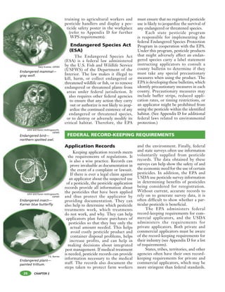CHAPTER 2
training to agricultural workers and
pesticide handlers and display a pes-
ticide safety poster in the workplace
(refer to Appendix D for further
WPS requirements).
Endangered Species Act
(ESA)
The Endangered Species Act
(ESA) is a federal law administered
by the U.S. Fish and Wildlife Service
(USFWS) of the Department of the
Interior. The law makes it illegal to
kill, harm, or collect endangered or
threatened wildlife or fish, or to remove
endangered or threatened plants from
areas under federal jurisdiction. It
also requires other federal agencies
to ensure that any action they carry
out or authorize is not likely to jeop-
ardize the continued existence of any
endangered or threatened species,
or to destroy or adversely modify its
critical habitat. Therefore, the EPA
must ensure that no registered pesticide
use is likely to jeopardize the survival of
any endangered or threatened species.
Each state pesticide program
is responsible for implementing the
federal Endangered Species Protection
Program in cooperation with the EPA.
Under this program, pesticide products
that might adversely affect an endan-
gered species carry a label statement
instructing applicators to consult a
county bulletin to determine if they
must take any special precautionary
measures when using the product. The
EPA is developing these bulletins, which
identify precautionary measures in each
county. Precautionary measures may
include buffer strips, reduced appli-
cation rates, or timing restrictions, or
an applicator might be prohibited from
using the pesticide within the identified
habitat. (See Appendix D for additional
federal laws related to environmental
protection.)
Application Records
Keeping application records meets
the requirements of regulations. It
is also a wise practice. Records can
prove invaluable as documentation in
the event of a complaint or lawsuit.
If there is ever a legal claim against
an applicator about the suspected use
of a pesticide, the pesticide application
records provide all information about
the pesticides that have been applied
and thus protect the applicator by
providing documentation. They can
also help to determine which pesticide
treatments work, which treatments
do not work, and why. They can help
applicators plan future purchases of
pesticides so that they buy only the
actual amount needed. This helps
avoid costly pesticide product and
container disposal problems, helps
increase profits, and can help in
making decisions about integrated
pest management. If medical treatment
is needed, pesticide records can provide
information necessary to the medical
staff. The records also document the
steps taken to protect farm workers
and the environment. Finally, federal
and state surveys often use information
voluntarily supplied from pesticide
records. The data obtained by these
surveys can help show the safety of and
the economic need for the use of certain
pesticides. In addition, the EPA and
USDA use pesticide survey information
in determining benefits of pesticides
being considered for reregistration.
Without current, accurate records to
rely on to generate survey data, it is
often difficult to show whether a par-
ticular pesticide is beneficial.
The EPA administers federal
record-keeping requirements for com-
mercial applicators, and the USDA
administers the requirements for
private applicators. Both private and
commercial applicators must be aware
of the record-keeping requirements for
their industry (see Appendix D for a list
of requirements).
States, tribes, territories, and other
agencies often have their own record-
keeping requirements for private and
commercial applicators, which may be
more stringent than federal standards.
FEDERAL RECORD-KEEPING REQUIREMENTS
tra
pe
t
(E
by
A
t
o
re
th
th
en
a
o
cr
Endangered bird—
northern spotted owl.
Endangered mammal—
gray wolf.
Endangered insect—
Karner blue butterfly.
tre
do
ap
m
pe
is
inEndangered plant—
painted trillium.
26
T.G. Barnes
Gary Kramer, USFWS
John and Karen Hollingsworth,
USFWS
John and Karen Hollingsworth,
USFWS
 