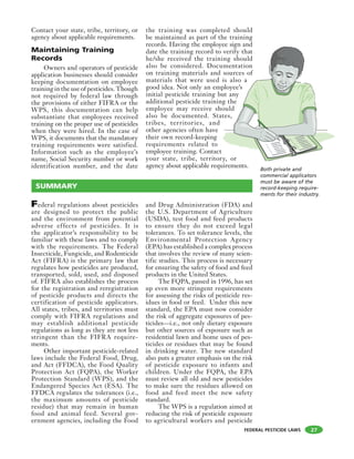 FEDERAL PESTICIDE LAWS
Contact your state, tribe, territory, or
agency about applicable requirements.
Maintaining Training
Records
Owners and operators of pesticide
application businesses should consider
keeping documentation on employee
training in the use of pesticides. Though
not required by federal law through
the provisions of either FIFRA or the
WPS, this documentation can help
substantiate that employees received
training on the proper use of pesticides
when they were hired. In the case of
WPS, it documents that the mandatory
training requirements were satisfied.
Information such as the employee’s
name, Social Security number or work
identification number, and the date
the training was completed should
be maintained as part of the training
records. Having the employee sign and
date the training record to verify that
he/she received the training should
also be considered. Documentation
on training materials and sources of
materials that were used is also a
good idea. Not only an employee’s
initial pesticide training but any
additional pesticide training the
employee may receive should
also be documented. States,
tribes, territories, and
other agencies often have
their own record-keeping
requirements related to
employee training. Contact
your state, tribe, territory, or
agency about applicable requirements.
27
Federal regulations about pesticides
are designed to protect the public
and the environment from potential
adverse effects of pesticides. It is
the applicator’s responsibility to be
familiar with these laws and to comply
with the requirements. The Federal
Insecticide, Fungicide, and Rodenticide
Act (FIFRA) is the primary law that
regulates how pesticides are produced,
transported, sold, used, and disposed
of. FIFRA also establishes the process
for the registration and reregistration
of pesticide products and directs the
certification of pesticide applicators.
All states, tribes, and territories must
comply with FIFRA regulations and
may establish additional pesticide
regulations as long as they are not less
stringent than the FIFRA require-
ments.
Other important pesticide-related
laws include the Federal Food, Drug,
and Act (FFDCA), the Food Quality
Protection Act (FQPA), the Worker
Protection Standard (WPS), and the
Endangered Species Act (ESA). The
FFDCA regulates the tolerances (i.e.,
the maximum amounts of pesticide
residue) that may remain in human
food and animal feed. Several gov-
ernment agencies, including the Food
and Drug Administration (FDA) and
the U.S. Department of Agriculture
(USDA), test food and feed products
to ensure they do not exceed legal
tolerances. To set tolerance levels, the
Environmental Protection Agency
(EPA) has established a complex process
that involves the review of many scien-
tific studies. This process is necessary
for ensuring the safety of food and feed
products in the United States.
The FQPA, passed in 1996, has set
up even more stringent requirements
for assessing the risks of pesticide res-
idues in food or feed. Under this new
standard, the EPA must now consider
the risk of aggregate exposures of pes-
ticides—i.e., not only dietary exposure
but other sources of exposure such as
residential lawn and home uses of pes-
ticides or residues that may be found
in drinking water. The new standard
also puts a greater emphasis on the risk
of pesticide exposure to infants and
children. Under the FQPA, the EPA
must review all old and new pesticides
to make sure the residues allowed on
food and feed meet the new safety
standard.
The WPS is a regulation aimed at
reducing the risk of pesticide exposure
to agricultural workers and pesticide
Both private and
commercial applicators
must be aware of the
record-keeping require-
ments for their industry.
SUMMARY
 