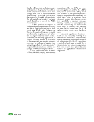 CHAPTER 2
handlers. Underthisregulation,owners
and operators of agricultural establish-
ments or commercial businesses must
comply with a list of requirements for
establishing a safe work environment
for employees. Pesticide safety training
for all agricultural workers and pes-
ticide handlers is one of the WPS
requirements.
The ESA protects endangered or
threatenedspeciesfromharm,including
any harm they might encounter from
pesticides. Under the Endangered
Species Protection Program, pesticide
products that might adversely affect
an endangered species must carry a
statement instructing applicators to
consult a county bulletin to determine
if they must take any special measures
to protect an endangered species when
using the product. It is the applicator’s
responsibility to obtain the bulletin and
comply with the special precautions.
Lastly, applicators must be aware
of federal record-keeping requirements
administered by the EPA for com-
mercial applicators and by the USDA
for private applicators. They must
also be aware of any pesticide record-
keeping requirements mandated by
their state, tribe, or territory. Even
though it is not a federal requirement,
it is a good idea to maintain employee
training records. The training records
may be required by the applicator’s
state, tribe, or territory, and training
records also document that the WPS
safety training requirement has been
met.
Laws and regulations about pes-
ticide use are constantly evolving. It is
the certified applicator’s responsibility
to stay current on legal requirements at
all governmental levels. By complying
with federal and state pesticide laws,
the applicator not only avoids penalties
but also ensures that pesticides are
handled and applied in as safe a manner
as possible.
28
 