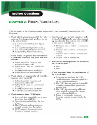 REVIEW QUESTIONS 29
1. Which federal agency is responsible for regis-
tering or licensing pesticide products for use
in the United States?
A. U.S. Environmental Protection Agency
(EPA).
B. U.S. Department of Agriculture (USDA).
C. U.S. Fish and Wildlife Service (USFWS).
D. Food and Drug Administration (FDA).
2. Which federal law governs the establishment
of pesticide tolerances for food and feed
products?
A. Federal Insecticide, Fungicide, and
Rodenticide Act (FIFRA).
B. Federal Food, Drug, and Cosmetic Act
(FFDCA).
C. Food Quality Protection Act (FQPA).
D. Worker Protection Standard (WPS).
3. Which federal law requires that all pesticides
meet new safety standards?
A. Federal Insecticide, Fungicide, and
Rodenticide Act (FIFRA).
B. Federal Food, Drug, and Cosmetic Act
(FFDCA).
C. Food Quality Protection Act (FQPA).
D. Worker Protection Standard (WPS).
4. Which statement about FIFRA is false?
A. State restrictions on pesticides can be more
liberal than those of FIFRA.
B. Approved pesticide labels have the force
of law.
C. The EPA has the authority to remove
pesticide products from the market.
D. FIFRA regulates the registration and
licensing of pesticide products.
5. Experimental use permits required under
Section 5 of FIFRA can be used when conduct-
ing experimental field tests on new pesticides
or new uses of pesticides on:
A. 10 or more acres of land or 1 or more acres
of water.
B. 5 or more acres of land or 1 or more acres
of water.
C. 7 or more acres of land or 2 or more acres
of water.
D. less than 1 acre of land or water.
6. Both civil and criminal penalties can be assessed
for FIFRA violations.
A. True.
B. False.
7. Which statement about the requirements of
the FQPA is true?
A. For setting new standards, the FQPA
considers aggregate exposures to pesticides
but not cumulative exposures.
B. The FQPA does not require review of older
pesticides with established residue toler-
ances on food.
C. The FQPA does not consider additional
safety standards to account for exposure
risks to infants and children.
D. Testing of pesticides for endocrine-
disruption potential is required under the
FQPA.
Write the answers to the following questions, and then check your answers with those in the back of
this manual.
CHAPTER 2: FEDERAL PESTICIDE LAWS
Review Questions
 