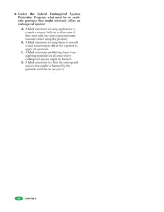 8. Under the federal Endangered Species
Protection Program, what must be on pesti-
cide products that might adversely affect an
endangered species?
A. A label statement advising applicators to
consult a county bulletin to determine if
they must take any special precautionary
measures when using the product.
B. A label statement advising them to consult
a local conservation officer for a permit to
apply the pesticide.
C. A label statement prohibiting them from
applying pesticides in all areas where
endangered species might be harmed.
D. A label statement that lists the endangered
species that might be harmed by the
pesticide and how to prevent it.
30 CHAPTER 2
 