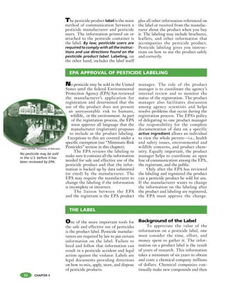 CHAPTER 3
The pesticide product label is the main
method of communication between a
pesticide manufacturer and pesticide
users. The information printed on or
attached to the pesticide container is
the label. By law, pesticide users are
required to comply with all the instruc-
tions and use directions found on the
pesticide product label. Labeling, on
the other hand, includes the label itself
plus all other information referenced on
the label or received from the manufac-
turer about the product when you buy
it. The labeling may include brochures,
leaflets, and other information that
accompanies the pesticide product.
Pesticide labeling gives you instruc-
tions on how to use the product safely
and correctly.
32
No pesticide may be sold
in the U.S. before it has
been reviewed by EPA.
EPA APPROVAL OF PESTICIDE LABELING
One of the more important tools for
the safe and effective use of pesticides
is the product label. Pesticide manufac-
turers are required by law to put certain
information on the label. Failure to
heed and follow that information can
result in a pesticide accident and legal
action against the violator. Labels are
legal documents providing directions
on how to mix, apply, store, and dispose
of pesticide products.
Background of the Label
To appreciate the value of the
information on a pesticide label, one
must consider the time, effort, and
money spent to gather it. The infor-
mation on a product label is the result
of years of research. This information
takes a minimum of six years to obtain
and costs a chemical company millions
of dollars. Chemical companies con-
tinually make new compounds and then
THE LABEL
No pesticide may be sold in the United
States until the federal Environmental
Protection Agency (EPA) has reviewed
the manufacturer’s application for
registration and determined that the
use of the product does not present
an unreasonable risk to humans,
wildlife, or the environment. As part
of the registration process, the EPA
must approve all language that the
manufacturer (registrant) proposes
to include in the product labeling.
Exceptions to this are covered under a
specific exemption (see “Minimum-Risk
Pesticides” section in this chapter).
The EPA reviews the labeling to
make sure it contains all the information
needed for safe and effective use of the
pesticide product and that the infor-
mation is backed up by data submitted
(or cited) by the manufacturer. The
EPA may require the manufacturer to
change the labeling if the information
is incomplete or incorrect.
The liaison between the EPA
and the registrant is the EPA product
manager. The role of the product
manager is to coordinate the agency’s
internal review and to monitor the
status of the registration. The product
manager also facilitates discussion
among agency scientists and helps
resolve problems that occur during the
registration process. The EPA’s policy
of delegating to one product manager
the responsibility for the complete
documentation of data on a specific
active ingredient allows an individual
to view the whole picture—i.e., health
and safety issues, environmental and
wildlife concerns, and product chem-
istry. Equally important, the product
manager helps to coordinate an open
line of communication among the EPA,
the registrant, and the public.
Only after the EPA has reviewed
the labeling and registered the product
can a pesticide product be sold for use.
If the manufacturer wants to change
the information on the labeling after
the product and labeling are registered,
the EPA must approve the change.
th
re
us
a
E
sp
PeLarry Schulze, Univeristy of Nebraska
 