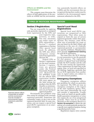 CHAPTER 3
Effects on Wildlife and the
Environment
The company must determine the
effects of field applications of the pes-
ticide on wildlife and the environment.
Any potentially harmful effects on
wildlife and the environment that are
recognized during these studies must be
included in the environmental impact
statement submitted to the EPA.
34
Section 3 Registrations
You are responsible for applying
only pesticides registered or exempted
from registration by the EPA and
your respective state,
territory, or tribe.
You may encounter
two major types of
EPA registrations—
Section 3 standard
registration or Section
24(c) special local
need. In addition,
the EPA also allows
emergency exemp-
tions from registration
(Section 18).
Federal EPA or
Section 3 registrations
are the most common.
Section 3 registra-
tions are granted
under the Federal
Insecticide, Fungicide,
a nd Rodent ic ide
Act (FIFRA). Look
for the official EPA
registration number
that must appear on
the label (except for
products that the EPA
classifies as minimum-
risk pesticides) to be
sure you are buying an
approved product.
Occasionally pest problems arise
that cannot be managed with currently
registered pesticides. Sometimes the
commodity, target, or site is not on the
registered pesticide label. In some situ-
ations, you can request a special local
need (SLN) registration or an emer-
gency exemption.
Special Local Need
Registrations
Special local need (SLN) reg-
istrations are categorized as 24(c)
registrations. They allow states to
expand or limit the uses of certain
registered pesticides within their juris-
dictions. For instance, some SLNs
allow uses of pesticides for crops or
sites not listed on the label. Others add
limitations to the uses of a federally
registered pesticide to accommodate
area-specific conditions. Manufacturers
must provide supplemental labeling
for each SLN registration.
You must have the SLN labeling
in your possession to use the pesticide
for that purpose. The registration
numbers of special local need labeling
include the SLN number and the code
for the state issuing the registration.
These registrations are legal only in the
region, state, or local area specified in
the labeling. Applying a pesticide that
has an SLN registration from another
state or region makes you subject to
civil and criminal penalties.
Emergency Exemptions
Emergency exemptions address
pest problems for which no pesticides
are registered. The EPA can issue an
emergency exemption at the request
of the state regulatory agency. First,
the state must acknowledge the need
and consider it appropriate. Usually
these needs are based on specific public
health quarantine emergencies or crises
that require the use of an unregistered
pesticide. There must be no feasible
alternative to the exemption. Known as a
Section 18 exemption, it allows the sale
and use of a certain pesticide product for
a specific non-registered purpose during
a specified period of time.
Regulations impose strict controls
TYPES OF PESTICIDE REGISTRATION
Potential adverse effects
of pesticides to wildlife
and the environment
must be included in
environmental impact
statements submitted
to EPA.
 