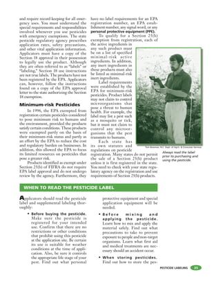 PESTICIDE LABELING
and require record keeping for all emer-
gency uses. You must understand the
special requirements and responsibilities
involved whenever you use pesticides
with emergency exemptions. The state
pesticide regulatory agency prescribes
application rates, safety precautions,
and other vital application information.
Applicators must have a copy of the
Section 18 approval in their possession
to legally use the product. Although
they are often referred to as “labels” or
“labeling,” Section 18 use instructions
are not true labels. The products have not
been registered by the EPA. Applicators
can, however, follow the instructions
found on a copy of the EPA approval
letter to the state authorizing the Section
18 exemption.
Minimum-risk Pesticides
In 1996, the EPA exempted from
registration certain pesticides considered
to pose minimum risk to humans and
the environment, provided the products
satisfy certain conditions. These products
were exempted partly on the basis of
their minimum-risk status and partly as
an effort by the EPA to reduce the cost
and regulatory burden on businesses. In
addition, this allowed the EPA to focus
its limited resources on pesticides that
pose a greater risk.
Products identified as exempt under
Section 25(b) of FIFRA do not require
EPA label approval and do not undergo
review by the agency. Furthermore, they
have no label requirements for an EPA
registration number, an EPA estab-
lishment number, any signal word, or any
personal protective equipment (PPE).
To qualify for a Section 25(b)
exemption from registration, each of
the active ingredients in
any such product must
be on a list of specified
minimal-risk active
ingredients. In addition,
any inert ingredients in
these products must also
be listed as minimal-risk
inert ingredients.
Label requirements
were established by the
EPA for minimum-risk
pesticides. Product labels
may not claim to control
microorganisms that
pose a threat to human
health. For example, the
label may list a pest such
as a mosquito or tick,
but it must not claim to
control any microor-
ganisms that the pest
transmits to humans.
Each state has
its own statutes and
regulations on pesticide
registration. Many states do not permit
the sale of a Section 25(b) product
unless it is first registered in the state.
You need to check with your state regu-
latory agency on the registration and use
requirements of Section 25(b) products.
35
Always read the label
prior to purchasing and
using the pesticide.
Applicators should read the pesticide
label and supplemental labeling thor-
oughly:
• Before buying the pesticide.
Make sure the pesticide is
registered for your intended
use. Confirm that there are no
restrictions or other conditions
that prohibit using this pesticide
at the application site. Be certain
its use is suitable for weather
conditions at the time of appli-
cation. Also, be sure it controls
the appropriate life stage of your
pest. Find out what personal
protective equipment and special
application equipment will be
needed.
• B e f o r e m i x i n g a n d
applying the pesticide.
Learn how to mix and apply the
material safely. Find out what
precautions to take to prevent
exposure to people and non-target
organisms. Learn what first aid
and medical treatments are nec-
essary should an accident occur.
• When storing pesticides.
Find out how to store the pes-
WHEN TO READ THE PESTICIDE LABEL
Tom Bowman, N.C. Dept. of Agric. & Consumer Services
 